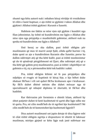 26
shumë nga këta autorë nuk i mbahen kësaj vërëjtje të rrezikshme
të cilën e kanë kuptuar, e ajo është se gjykimi i takon Allahut dhe
gjykimi i Allahut është gjykimi i Kuranit e Sunetit.
Habitem me faktin se nëse vjen një gjykim i kundërt nga
filan jobesimtar, ky është në kundërshtim me ligjin e Allahut dhe
nëse vjen nga përpjekja e muxhtehidit gabimtar, atëherë nuk na
qenka në kundërshtim me ligjin e Allahut?!
Unë besoj se ska dallim, pasi është obligim për
muslimanin që mos të marrë asnjë fjalë, cilido qoftë burimi i tij,
duke qenë se ajo e kundërshton Kuranin dhe Sunetin; porse ka
dallim ndërmjet atij që tha këtë kufër, pasi ai është mosbesimtar
që do të qëndrojë përgjithmonë në Zjarr, dhe ndërmjet atij që e
tha këtë gjë gabim prej muslimanëve, pasi ai është i shpërblyer në
gabimin e tij, siç e përmendëm këtë tek hadithi i saktë.
Pra, është obligim kthimi në fe pas përpjekjes dhe
ndjekjes së rrugës së kuptimit të kësaj feje, e kjo bëhet duke
zbatuar fik’hun i cili sot quhet fik’hu krahasues apo i krahasuar.
Ky fik’h duhet dhënë mësim dhe duhet mësuar nga të
specializuarit që mbajnë diploma të sheriatit, të fik’hut dhe
hadithit.
Kur thërrasim për formimin e shtetit Islam, atëherë ky
shtet patjetër duhet të ketë kushtetutë të qartë dhe ligje edhe me
të qarta. Pra, në cilin medh’heb do të ngrihet kjo kushtetutë?! Në
cilin medh’heb do të komentohet kjo kushtetutë ligjesh?!
Disa autorë muslimanë sot japin detaje të disa ligjeve mbi
të cilat është obligim ngritja e dispozitave të shtetit të lakmuar
musliman, mirëpo gjejmë se këto ligje nuk janë ndërtuar me
 