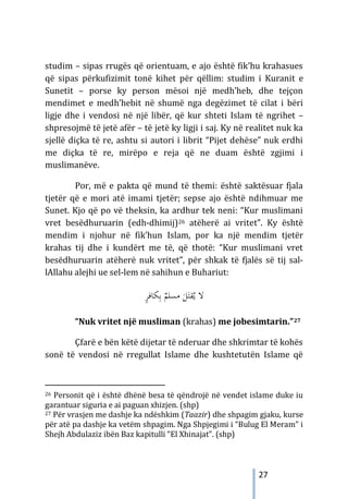 27
studim – sipas rrugës që orientuam, e ajo është fik’hu krahasues
që sipas përkufizimit tonë kihet për qëllim: studim i Kuranit e
Sunetit – porse ky person mësoi një medh’heb, dhe tejçon
mendimet e medh’hebit në shumë nga degëzimet të cilat i bëri
ligje dhe i vendosi në një libër, që kur shteti Islam të ngrihet –
shpresojmë të jetë afër – të jetë ky ligji i saj. Ky në realitet nuk ka
sjellë diçka të re, ashtu si autori i librit “Pijet dehëse” nuk erdhi
me diçka të re, mirëpo e reja që ne duam është zgjimi i
muslimanëve.
Por, më e pakta që mund të themi: është saktësuar fjala
tjetër që e mori atë imami tjetër; sepse ajo është ndihmuar me
Sunet. Kjo që po vë theksin, ka ardhur tek neni: “Kur muslimani
vret besëdhuruarin (edh-dhimij)26 atëherë ai vritet”. Ky është
mendim i njohur në fik’hun Islam, por ka një mendim tjetër
krahas tij dhe i kundërt me të, që thotë: “Kur muslimani vret
besëdhuruarin atëherë nuk vritet”, për shkak të fjalës së tij sal-
lAllahu alejhi ue sel-lem në sahihun e Buhariut:
ٍ
‫ﺮ‬‫ﻜﺎﻓ‬ِ‫ﺑ‬ ٌ
‫ﻣﺴﻠﻢ‬ َ
‫ﻞ‬َ‫ﻘﺘ‬ُ‫ﻳ‬ ‫ﻻ‬
“Nuk vritet një musliman (krahas) me jobesimtarin.”27
Çfarë e bën këtë dijetar të nderuar dhe shkrimtar të kohës
sonë të vendosi në rregullat Islame dhe kushtetutën Islame që
26 Personit që i është dhënë besa të qëndrojë në vendet islame duke iu
garantuar siguria e ai paguan xhizjen. (shp)
27 Për vrasjen me dashje ka ndëshkim (Taazir) dhe shpagim gjaku, kurse
për atë pa dashje ka vetëm shpagim. Nga Shpjegimi i “Bulug El Meram” i
Shejh Abdulaziz ibën Baz kapitulli “El Xhinajat”. (shp)
 