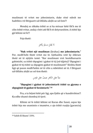 28
muslimani të vritet me jobesimtarin, duke rënë ndesh me
hadithin e të Dërguarit sal-lAllahu alejhi ue sel-lem?!
Mendoj se shkaku është se ai ka mësuar këtë fik’h me të
cilin është rritur, andaj e bëri atë fik’h të detyrueshëm. A është kjo
gjë kthimi në fe?!
Feja thotë:
ٍ
‫ﺮ‬‫ﻜﺎﻓ‬ِ‫ﺑ‬ ٌ
‫ﻣﺴﻠﻢ‬ َ
‫ﻞ‬َ‫ﻘﺘ‬ُ‫ﻳ‬ ‫ﻻ‬
“Nuk vritet një musliman (krahas) me jobesimtarin.”
Por, medh’hebi thotë vritet me të. Gjithashtu vetë ky shkrues
thotë në të njëjtën temë: “Kur muslimani vret besëdhuruarin
gabimisht, sa është shpagimi i gjakut të tij (ed-dijjetu)? Shpagimi i
gjakut të tij është sa shpagimi gjakut të muslimanit!” Kështu thotë
ligji që pason medh’hebin në të cilin u mbështet në të. I Dërguari
sal-lAllahu alejhi ue sel-lem thotë:
ِ
‫ﻦ‬‫اﳌﺆﻣ‬ ِ
‫ﻋﻘﻞ‬ ُ
‫ﻧﺼﻒ‬ ِ
‫ﺮ‬‫اﻟﻜﺎﻓ‬ ِ
‫ﻋﻘﻞ‬ ُ‫ﺔ‬َ‫ﻳ‬ِ
‫د‬
“Shpagimi i gjakut të jobesimtarit është sa gjysma e
shpagimit të gjakut të besimtarit.”28
Pra, a ta bëjmë këtë për ligj, apo fjalën që e kundërshton?!
Ka edhe shumë shembuj të tjerë.
Kthimi në fe është kthimi në Kuran dhe Sunet, sepse kjo
është feja me unanimin e imamëve, e ajo është ruajtja (garancia)
28 Sahih El Xhami’ 3391.
 