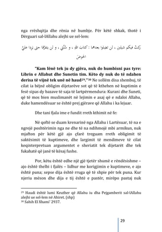 29
nga rrëshqitja dhe rënia në humbje. Për këtë shkak, thotë i
Dërguari sal-lAllahu alejhi ue sel-lem:
‫ﱠ‬‫ﻨ‬ُ
‫ﺳ‬ ‫و‬ ، ِ‫ﷲ‬ َ
‫ﻛﺘﺎب‬: ‫ﺑﻌﺪﳘﺎ‬ ‫ا‬‫ﻮ‬‫ﻠ‬ِ
‫ﺗﻀ‬ ‫ﻟﻦ‬ ، ِ
‫ﲔ‬َ‫ﺷﻴﺌ‬ ‫ﻓﻴﻜﻢ‬ ُ
‫ﻛﺖ‬
‫ر‬
‫ﱵ‬
،
‫ﱠ‬
‫ﺮ‬‫ﻳﺘﻔ‬ ‫ﻟﻦ‬ ‫و‬
‫ﻗ‬
‫ﺣﱴ‬ ‫ﺎ‬
‫ﱠ‬
‫ﻋﻠﻲ‬ ‫دا‬ِ
‫ﺮ‬َ‫ﻳ‬
َ
‫اﳊﻮض‬
“Kam lënë tek ju dy gjëra, nuk do humbisni pas tyre:
Librin e Allahut dhe Sunetin tim. Këto dy nuk do të ndahen
derisa të vijnë tek unë në haud29.’’30 Ne sollëm disa shembuj, të
cilat ia bëjnë obligim dijetarëve sot që të kthehen në kuptimin e
fesë sipas dy bazave të saja të lartpërmendura: Kurani dhe Suneti,
që të mos bien muslimanët në lejimin e asaj që e ndaloi Allahu,
duke hamendësuar se është prej gjërave që Allahu i ka lejuar.
Dhe tani fjala ime e fundit rreth kthimit në fe:
Në qoftë se duam krenarinë nga Allahu i Lartësuar, të na e
ngrejë poshtërimin nga ne dhe të na ndihmojë mbi armikun, nuk
mjafton për këtë gjë ajo çfarë treguam rreth obligimit të
saktësimit të kuptimeve, dhe largimit të mendimeve të cilat
keqinterpretuan argumentet e sheriatit tek dijetarët dhe tek
fukahatë që janë të kësaj fushe.
Por, këtu është edhe një gjë tjetër shumë e rëndësishme –
ajo është thelbi i fjalës – lidhur me korigjimin e kuptimeve, e ajo
është puna; sepse dija është rruga që të shpie për tek puna. Kur
njeriu mëson dhe dija e tij është e pastër, mirëpo pastaj nuk
29 Haudi është lumi Keuther që Allahu iu dha Pejgamberit sal-lAllahu
alejhi ue sel-lem në Ahiret. (shp)
30 Sahih El Xhami’ 2937.
 