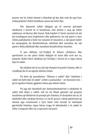 30
punon me të, është shumë e thjeshtë që kjo dije nuk do japi fryt,
andaj patjetër duhet bashkuar puna me këtë dije.
Për dijetarët është obligim që të marrin përsipër
edukimin e brezit të ri musliman, nën dritën e asaj që është
saktësuar në Kuran dhe Sunet. Nuk lejohet t’i lemë njerëzit në atë
që trashëguan prej kuptimeve dhe gabimeve, ku një pjesë e tyre
është padiskutim e kotë me unanim të imamëve, e një pjesë tjetër
ka mospajtim, ka këndvështrim, ixhtihad dhe mendim, ku një
pjesë e këtij ixhtihadi dhe mendimi kundërshton Sunetin.
E pas dëlirjes (et-Tesfije) të këtyre çështjeve dhe
qartësimit se me çfarë është obligim të niset dhe ecet me to,
patjetër duhet bërë edukimi (et-Terbije) i brezit të ri sipas kësaj
dije të saktë.
Ky edukim do të na çeli një shoqëri të pastër Islame, dhe si
rrjedhojë do të na ngrejë shtetin Islam.
Pa këto dy parathënie: “Dituria e saktë” dhe “edukimi i
saktë me këtë dije të saktë”, është e pamundur – në besimim tim –
që të ngrihet Islami, gjykimi Islam apo shteti Islam.
Po jap një shembull për domosdoshmërinë e edukimit të
saktë mbi dijen e saktë: tek ne në Sham gjendet një grupim
musliman që dëshiron të punojë për Islamin, të drejtohet me të, të
edukohet dhe edukoje brezin e ri në të, porse e dimë plotësisht që
shumë nga orientuesit e tyre kanë vetë nevojë ta sdutiojnë
gjerësisht Islamin; sipas kësaj rruge të shëndoshë e të saktë të
cilën e treguam dhe siç e sqaruam më parë.
 