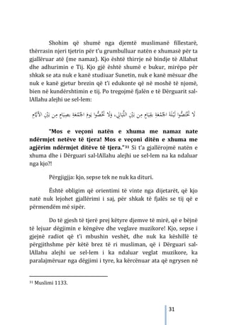 31
Shohim që shumë nga djemtë muslimanë fillestarë,
thërrasin njeri tjetrin për t’u grumbulluar natën e xhumasë për ta
gjallëruar atë (me namaz). Kjo është thirrje në bindje të Allahut
dhe adhurimin e Tij. Kjo gjë është shumë e bukur, mirëpo për
shkak se ata nuk e kanë studiuar Sunetin, nuk e kanë mësuar dhe
nuk e kanë gjetur brezin që t’i edukonte që në moshë të njomë,
bien në kundërshtimin e tij. Po tregojmë fjalën e të Dërguarit sal-
lAllahu alejhi ue sel-lem:
‫ﱠ‬‫ﻠ‬‫اﻟ‬ ِْ
‫ﲔ‬َ‫ﺑ‬ ‫ﻦ‬ِ
‫ﻣ‬ ٍ
‫ﺎم‬َ‫ﻴ‬ِ
‫ﺑﻘ‬ ِ
‫ﺔ‬َ‫ﻌ‬ُ
‫ﻤ‬ُ‫اﳉ‬ َ‫ﺔ‬َ‫ﻠ‬ْ
‫ـ‬‫ﻴ‬َ‫ﻟ‬ ‫ا‬‫ﻮ‬‫ﱡ‬
‫ﺼ‬َ‫ﺘ‬َْ
‫ﲣ‬ َ
‫ﻻ‬
َ‫ﻴ‬
، ِ
‫ﺎﱄ‬
َ
‫و‬
َ
‫ﻻ‬
‫ﱡ‬
‫ﺼ‬َُ
‫ﲣ‬
ِ
‫ﺑﺼ‬ ِ
‫ﺔ‬َ‫ﻌ‬ُ
‫ﻤ‬ُ‫اﳉ‬ َ
‫ﻮم‬َ‫ﻳ‬ ‫ا‬‫ﻮ‬
ِ
‫م‬‫ﱠ‬
�‫اﻷ‬ ِْ
‫ﲔ‬َ‫ﺑ‬ ‫ﻦ‬ِ
‫ﻣ‬ ٍ
‫ﺎم‬َ‫ﻴ‬
“Mos e veçoni natën e xhuma me namaz nate
ndërmjet netëve të tjera! Mos e veçoni ditën e xhuma me
agjërim ndërmjet ditëve të tjera.”31 Si t’a gjallërojmë natën e
xhuma dhe i Dërguari sal-lAllahu alejhi ue sel-lem na ka ndaluar
nga kjo?!
Përgjigjja: kjo, sepse tek ne nuk ka dituri.
Është obligim që orientimi të vinte nga dijetarët, që kjo
natë nuk lejohet gjallërimi i saj, për shkak të fjalës se tij që e
përmendëm më sipër.
Do të gjesh të tjerë prej këtyre djemve të mirë, që e bëjnë
të lejuar dëgjimin e këngëve dhe veglave muzikore! Kjo, sepse i
gjejnë radiot që t’i mbushin veshët, dhe nuk ka këshillë të
përgjithshme për këtë brez të ri musliman, që i Dërguari sal-
lAllahu alejhi ue sel-lem i ka ndaluar veglat muzikore, ka
paralajmëruar nga dëgjimi i tyre, ka kërcënuar ata që ngrysen në
31 Muslimi 1133.
 