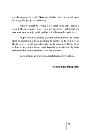 33
shpalljes nga qielli; thotë: “Ngriheni shtetin Islam në zemrat tuaja,
do t’u ngrihet për ju në tokën tuaj.”
Patjetër duhet të rregullojmë vetet tona mbi bazën e
Islamit dhe fesë tonë, e kjo – siç e përmendëm – nuk bëhet me
injorancë, por me dije; që të ngrihet shteti Islam mbi tokën tonë.
Në përfundim: këshilloj çdokënd që ka mundësi të marrë
pjesë në realizimin e kësaj çështjeje të madhe, që të ndihmojë ai
dhe të tjerët – nga të specializuarit – që të sqarojnë Islamin që ka
ardhur në Kuran dhe Sunet, të edukojnë brezin e ri në të. Ky është
përkujtim dhe përkujtimi i bën dobi besimtarëve.
Ue es-selamu alejkum ue rahmetullahi ue berekatuhu.
Përktheu: Jusuf Kapidani
 