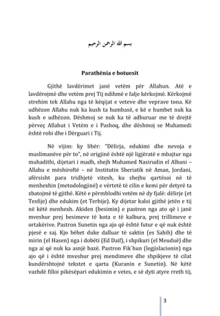 3
‫ﺑﺴﻢ‬
‫اﻟ‬ ‫ﷲ‬
‫اﻟﺮﺣﻴﻢ‬ ‫ﺮﲪﻦ‬
Parathënia e botuesit
Gjithë lavdërimet janë vetëm për Allahun. Atë e
lavdërojmë dhe vetëm prej Tij ndihmë e falje kërkojmë. Kërkojmë
strehim tek Allahu nga të këqijat e veteve dhe veprave tona. Kë
udhëzon Allahu nuk ka kush ta humbasë, e kë e humbet nuk ka
kush e udhëzon. Dëshmoj se nuk ka të adhuruar me të drejtë
përveç Allahut i Vetëm e i Pashoq, dhe dëshmoj se Muhamedi
është robi dhe i Dërguari i Tij.
Në vijim: ky libër: “Dëlirja, edukimi dhe nevoja e
muslimanëve për to”, në origjinë është një ligjëratë e mbajtur nga
muhadithi, dijetari i madh, shejh Muhamed Nasirudin el Albani –
Allahu e mëshiroftë – në Institutin Sheriatik në Aman, Jordani,
afërsisht para tridhjetë vitesh, ku shejhu qartësoi në të
menhexhin (metodologjinë) e vërtetë të cilin e kemi për detyrë ta
zbatojmë të gjithë. Këtë e përmblodhi vetëm në dy fjalë: dëlirje (et
Tesfije) dhe edukim (et Terbije). Ky dijetar kaloi gjithë jetën e tij
në këtë menhexh. Akiden (besimin) e pastron nga ato që i janë
mveshur prej besimeve të kota e të kalbura, prej trillimeve e
ortakërive. Pastron Sunetin nga ajo që është futur e që nuk është
pjesë e saj. Kjo bëhet duke dalluar të saktin (es Sahih) dhe të
mirin (el Hasen) nga i dobëti (Ed Daif), i shpikuri (el Meuduë) dhe
nga ai që nuk ka asnjë bazë. Pastron Fik`hun (legjislacionin) nga
ajo që i është mveshur prej mendimeve dhe shpikjeve të cilat
kundërshtojnë tekstet e qarta (Kuranin e Sunetin). Në këtë
vazhdë filloi pikësëpari edukimin e vetes, e së dyti atyre rreth tij,
 