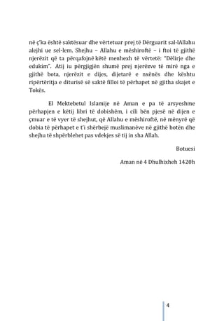 4
në ç’ka është saktësuar dhe vërtetuar prej të Dërguarit sal-lAllahu
alejhi ue sel-lem. Shejhu – Allahu e mëshiroftë – i ftoi të gjithë
njerëzit që ta përqafojnë këtë menhexh të vërtetë: “Dëlirje dhe
edukim”. Atij iu përgjigjën shumë prej njerëzve të mirë nga e
gjithë bota, njerëzit e dijes, dijetarë e nxënës dhe kështu
ripërtëritja e diturisë së saktë filloi të përhapet në gjitha skajet e
Tokës.
El Mektebetul Islamije në Aman e pa të arsyeshme
përhapjen e këtij libri të dobishëm, i cili bën pjesë në dijen e
çmuar e të vyer të shejhut, që Allahu e mëshiroftë, në mënyrë që
dobia të përhapet e t’i shërbejë muslimanëve në gjithë botën dhe
shejhu të shpërblehet pas vdekjes së tij in sha Allah.
Botuesi
Aman në 4 Dhulhixheh 1420h
 