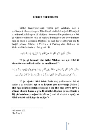 5
DËLIRJA DHE EDUKIMI
Gjithë lavdërimet janë vetëm për Allahun. Atë e
lavdërojmë dhe vetëm prej Tij ndihmë e falje kërkojmë. Kërkojmë
strehim tek Allahu prej të këqijave të veteve dhe punëve tona. Atë
që Allahu e udhëzon nuk ka kush ta humbasë e atë që e humbet
nuk ka kush e udhëzon. Dëshmoj se nuk ka të adhuruar me të
drejtë përveç Allahut i Vetëm e i Pashoq dhe dëshmoj se
Muhamedi është robi e i Dërguari i Tij.
‫ﺎ‬َ
‫ﻘ‬ُ
‫ـ‬‫ﺗ‬ ‫ﱠ‬
‫ﻖ‬َ
‫ﺣ‬ َ‫ﱠ‬
‫اﻪﻠﻟ‬ ‫ا‬‫ﻮ‬ُ
‫ﻘ‬‫ﱠ‬
‫ـ‬‫ﺗ‬‫ا‬ ‫ا‬‫ﻮ‬ُ‫ﻨ‬َ
‫آﻣ‬ َ
‫ﻳﻦ‬ِ
‫ﺬ‬‫ﱠ‬‫ﻟ‬‫ا‬ ‫ﺎ‬َ
‫ﻬ‬‫ﱡ‬
‫ـ‬‫ﻳ‬َ‫أ‬ َ
�
ِ
‫ﻪ‬ِ‫ﺗ‬
َ
‫ﻻ‬َ
‫و‬
‫ﱠ‬
‫ﻦ‬ُ‫ﺗ‬‫ﻮ‬َُ
‫ﲤ‬
ْ
‫ﺴ‬‫ﱡ‬
‫ﻣ‬ ‫ﻢ‬ُ‫َﻧﺘ‬‫أ‬َ
‫و‬ ‫ﱠ‬
‫ﻻ‬ِ‫إ‬
َ
‫ن‬‫ﻮ‬ُ
‫ﻤ‬ِ‫ﻠ‬
“O ju që besuat! Kini frikë Allahun me një frikë të
vërtetë e mos vdisni vetëm se muslimanë.”1
َ
�
‫ﻢ‬ُ
‫ﻜ‬َ
‫ﻘ‬َ‫ﻠ‬َ
‫ﺧ‬ ‫ي‬ِ
‫ﺬ‬‫ﱠ‬‫ﻟ‬‫ا‬ ُ
‫ﻢ‬ُ
‫ﻜ‬‫ﱠ‬‫ﺑ‬َ
‫ر‬ ‫ا‬‫ﻮ‬ُ
‫ﻘ‬‫ﱠ‬
‫ـ‬‫ﺗ‬‫ا‬ ُ
‫ﱠﺎس‬‫ﻨ‬‫اﻟ‬ ‫ﺎ‬َ
‫ﻬ‬‫ﱡ‬
‫ـ‬‫ﻳ‬َ‫أ‬
ِ
ّ
‫ﻣ‬
‫ﱠ‬
‫ـ‬‫ﻧ‬ ‫ﻦ‬
ٍ
‫ﺲ‬ْ
‫ﻔ‬
ٍ‫ة‬َ
‫ﺪ‬ِ
‫اﺣ‬َ
‫و‬
َ
‫و‬
َ
‫ﺟ‬ْ
‫و‬َ
‫ز‬ ‫ﺎ‬َ
‫ﻬ‬ْ
‫ـ‬‫ﻨ‬ِ
‫ﻣ‬ َ
‫ﻖ‬َ‫ﻠ‬َ
‫ﺧ‬
‫ﺎ‬َ
‫ﻤ‬ُ
‫ﻬ‬ْ
‫ـ‬‫ﻨ‬ِ
‫ﻣ‬ ‫ﱠ‬
‫ﺚ‬َ‫ﺑ‬َ
‫و‬ ‫ﺎ‬َ
‫ﻬ‬
َ‫ﺗ‬ ‫ي‬ِ
‫ﺬ‬‫ﱠ‬‫ﻟ‬‫ا‬ َ‫ﱠ‬
‫اﻪﻠﻟ‬ ‫ا‬‫ﻮ‬ُ
‫ﻘ‬‫ﱠ‬
‫ـ‬‫ﺗ‬‫ا‬َ
‫و‬ ۚ ً‫ﺎء‬َ
‫ﺴ‬ِ‫ﻧ‬َ
‫و‬ ‫ا‬ً‫ﲑ‬ِ‫ﺜ‬َ
‫ﻛ‬ ً
‫ﺎﻻ‬َ
‫ﺟ‬ِ
‫ر‬
َ‫ﺎء‬َ
‫ﺴ‬
َ
‫ن‬‫ﻮ‬ُ‫ﻟ‬
َْ
‫اﻷ‬َ
‫و‬ ِ
‫ﻪ‬ِ‫ﺑ‬
َ‫ﱠ‬
‫اﻪﻠﻟ‬ ‫ﱠ‬
‫ن‬ِ‫إ‬ ۚ َ
‫ﺎم‬َ
‫ﺣ‬ْ
‫ر‬
‫ﺎ‬ً‫ﻴﺒ‬ِ‫ﻗ‬َ
‫ر‬ ْ
‫ﻢ‬ُ
‫ﻜ‬ْ‫ﻴ‬َ‫ﻠ‬َ‫ﻋ‬ َ
‫ن‬‫ﺎ‬َ
‫ﻛ‬
“O ju njerëz! Kini frikë Zotit tuaj (adhurojeni Atë të
vetëm e pa ortakëri) që ju ka krijuar prej një veteje (Ademit)
dhe nga ai krijoi palën (shoqen) e saj dhe prej atyre dyve u
shtuan shumë burra e gra. Kini frikë Allahun që me Emrin e
Tij përbetoheni, ruajeni farefisin (ruani të drejtat e tyre), se
Allahu është mbikëqyrës mbi ju.”2
1 Al Imran 102.
2 En Nisa 1.
 