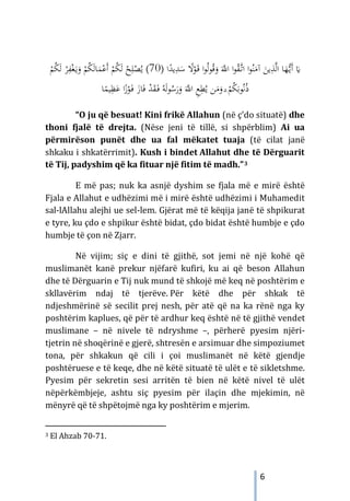 6
َ
‫ـ‬‫ﻗ‬ ‫ا‬‫ﻮ‬ُ‫ﻟ‬‫ﻮ‬ُ‫ﻗ‬َ
‫و‬ َ‫ﱠ‬
‫اﻪﻠﻟ‬ ‫ا‬‫ﻮ‬ُ
‫ﻘ‬‫ﱠ‬
‫ـ‬‫ﺗ‬‫ا‬ ‫ا‬‫ﻮ‬ُ‫ﻨ‬َ
‫آﻣ‬ َ
‫ﻳﻦ‬ِ
‫ﺬ‬‫ﱠ‬‫ﻟ‬‫ا‬ ‫ﺎ‬َ
‫ﻬ‬‫ﱡ‬
‫ـ‬‫ﻳ‬َ‫أ‬ َ
�
ً
‫ﻻ‬ْ
‫ﻮ‬
ِ
‫ﺪ‬َ
‫ﺳ‬
) ‫ا‬ً
‫ﻳﺪ‬
70
(
ُ‫ﻳ‬
ْ
‫ﻢ‬ُ
‫ﻜ‬َ‫ﻟ‬ ْ
‫ﺮ‬ِ
‫ﻔ‬ْ‫ﻐ‬َ‫ـ‬‫ﻳ‬َ
‫و‬ ْ
‫ﻢ‬ُ
‫ﻜ‬َ‫ﻟ‬‫ﺎ‬َ
‫ﻤ‬ْ‫َﻋ‬‫أ‬ ْ
‫ﻢ‬ُ
‫ﻜ‬َ‫ﻟ‬ ْ
‫ﺢ‬ِ‫ﻠ‬ْ
‫ﺼ‬
‫ﻦ‬َ
‫ﻣ‬َ
‫و‬ ۗ ْ
‫ﻢ‬ُ
‫ﻜ‬َ‫ﻮﺑ‬ُ‫ﻧ‬ُ‫ذ‬
َ
‫ﺎز‬َ‫ﻓ‬ ْ
‫ﺪ‬َ
‫ﻘ‬َ
‫ـ‬‫ﻓ‬ ُ‫ﻪ‬َ‫ﻟ‬‫ﻮ‬ُ
‫ﺳ‬َ
‫ر‬َ
‫و‬ َ‫ﱠ‬
‫اﻪﻠﻟ‬ ِ
‫ﻊ‬ِ
‫ﻄ‬ُ‫ﻳ‬
ْ
‫ﻮ‬َ
‫ـ‬‫ﻓ‬
َ‫ﻋ‬ ‫ا‬ً
‫ز‬
‫ﺎ‬ً
‫ﻴﻤ‬ِ
‫ﻈ‬
“O ju që besuat! Kini frikë Allahun (në ç’do situatë) dhe
thoni fjalë të drejta. (Nëse jeni të tillë, si shpërblim) Ai ua
përmirëson punët dhe ua fal mëkatet tuaja (të cilat janë
shkaku i shkatërrimit). Kush i bindet Allahut dhe të Dërguarit
të Tij, padyshim që ka fituar një fitim të madh.”3
E më pas; nuk ka asnjë dyshim se fjala më e mirë është
Fjala e Allahut e udhëzimi më i mirë është udhëzimi i Muhamedit
sal-lAllahu alejhi ue sel-lem. Gjërat më të këqija janë të shpikurat
e tyre, ku çdo e shpikur është bidat, çdo bidat është humbje e çdo
humbje të çon në Zjarr.
Në vijim; siç e dini të gjithë, sot jemi në një kohë që
muslimanët kanë prekur njëfarë kufiri, ku ai që beson Allahun
dhe të Dërguarin e Tij nuk mund të shkojë më keq në poshtërim e
skllavërim ndaj të tjerëve. Për këtë dhe për shkak të
ndjeshmërinë së secilit prej nesh, për atë që na ka rënë nga ky
poshtërim kaplues, që për të ardhur keq është në të gjithë vendet
muslimane – në nivele të ndryshme –, përherë pyesim njëri-
tjetrin në shoqërinë e gjerë, shtresën e arsimuar dhe simpoziumet
tona, për shkakun që cili i çoi muslimanët në këtë gjendje
poshtëruese e të keqe, dhe në këtë situatë të ulët e të sikletshme.
Pyesim për sekretin sesi arritën të bien në këtë nivel të ulët
nëpërkëmbjeje, ashtu siç pyesim për ilaçin dhe mjekimin, në
mënyrë që të shpëtojmë nga ky poshtërim e mjerim.
3 El Ahzab 70-71.
 