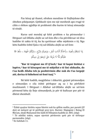 7
Pas kësaj që thamë, ofrohen mendime të llojllojshme dhe
shtohen pikëpamjet. Gjithkush vjen me një menhexh apo rrugë të
cilën e shikon zgjidhje të problemit dhe kurim të kësaj sëmundje
të rëndë.
Kurse unë mendoj që këtë problem e ka përmendur i
Dërguari sal-lAllahu alejhi ue sel-lem dhe e ka përshkruar në disa
hadithe të sakta të tij, ku ka qartësuar edhe mjekimin e tij. Nga
këto hadithe është fjala e tij sal-lAllahu alejhi ue sel-lem:
‫ا‬ َ
‫ب‬َ
�ْ‫ذ‬َ‫أ‬ ُْ
‫ﰎ‬ْ
‫ﺬ‬َ
‫َﺧ‬‫أ‬َ
‫و‬ ، ِ
‫ﺔ‬َ‫ﻴﻨ‬ِ‫ﻌ‬ْ‫ﻟ‬ِ
‫ﺎﺑ‬ ْ
‫ﻢ‬ُ‫ﺘ‬ْ‫ﻌ‬َ‫ـ‬‫ﻳ‬‫ﺎ‬َ‫ﺒ‬َ
‫ـ‬‫ﺗ‬ ‫ا‬َ‫ذ‬ِ‫إ‬
َ
‫ـ‬‫ﺒ‬ْ‫ﻟ‬
، ِ
‫ﺮ‬َ
‫ﻘ‬
ْ
‫ﻢ‬ُ‫ﻴﺘ‬ِ
‫ﺿ‬َ
‫ر‬َ
‫و‬
ِ
‫ﺎﺑ‬
َ
‫و‬ ، ِ
‫ع‬ْ
‫ر‬‫ﱠ‬
‫ﺰ‬‫ﻟ‬
ْ
‫ﻛ‬
َ
‫ﺮ‬َ
‫ـ‬‫ﺗ‬
ُ‫ﱠ‬
‫اﻪﻠﻟ‬ َ
‫ﻂ‬‫ﱠ‬
‫ﻠ‬َ
‫ﺳ‬ ، َ
‫ﺎد‬َ
‫ﻬ‬ِْ
‫اﳉ‬ ْ
‫ﻢ‬ُ‫ﺘ‬
ِ
‫د‬ َ
‫ﱃ‬ِ‫إ‬ ‫ا‬‫ﻮ‬ُ
‫ﻌ‬ ِ
‫ﺟ‬ْ
‫ﺮ‬َ
‫ـ‬‫ﺗ‬ ‫ﱠ‬
‫ﱴ‬َ
‫ﺣ‬ ُ‫ﻪ‬ُ‫ﻋ‬ِ
‫ﺰ‬ْ‫ﻨ‬َ‫ـ‬‫ﻳ‬ َ
‫ﻻ‬ ًّ
‫ﻻ‬ُ‫ذ‬ ْ
‫ﻢ‬ُ
‫ﻜ‬ْ‫ﻴ‬َ‫ﻠ‬َ‫ﻋ‬
ُ
‫ﻜ‬ِ‫ﻳﻨ‬
ْ
‫ﻢ‬
“Kur të tregtoni me El Ij’ineh,4 kur të kapni bishtat e
lopëve,5 kur të kënaqeni me të mbjellat e të lini xhihadin, do
t’ua hedh Allahu tek ju poshtërimin dhe nuk do t’ua largojë
atë, derisa të ktheheni në fenë tuaj.”6
Në këtë hadith, megjithëse i shkurtër, gjejmë përmendjen
e sëmundjes e cila është përhapur aq sa i ka përfshirë
muslimanët. I Dërguari i Allahut sal-lAllahu alejhi ue sel-lem
përmend këtu dy lloje sëmundjesh, jo për të kufizuar por për të
dhënë shembull:
4 Është quajtur kështu sepse blerësi nuk ka qëllim mallin, por paratë (El
Ajn) në mënyrë që të përfitojë prej tyre. Burimi: Shpjegimi i Bulug El
Meram, shejh Muhamed ibn Salih El Uthejmin hadithi nr. 805. (shp)
5 Të mbillni tokën, sepse njerëzit përdornin qetë për të tërhequr
parmendën. (shp)
6 Es Sahihah 11.
 