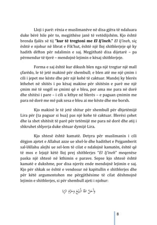 8
Lloji i parë: rënia e muslimanëve në disa gjëra të ndaluara
duke bërë hile për to, megjithëse janë të vetëdijshëm. Kjo është
brenda fjalës së tij “kur të tregtoni me El Ij’ineh.” El Ij’ineh, siç
është e njohur në librat e Fik’hut, është një lloj shitblerjeje që ky
hadith dëfton për ndalimin e saj. Megjithatë disa dijetarë – pa
përmendur të tjerë – mendojnë lejimin e kësaj shitblerjeje.
Forma e saj është kur dikush blen nga një tregtar një mall
çfarëdo, le të jetë makinë për shembull; e blen atë me një çmim i
cili i jepet me këste dhe për një kohë të caktuar. Mandej ky blerës
kthehet në shitës i po kësaj makine për shitësin e parë me një
çmim më të vogël se çmimi që e bleu, por ama me para në dorë
dhe shitësi i pare – i cili u kthye në blerës – e paguan çmimin me
para në dorë me më pak sesa e bleu ai me këste dhe me borxh.
Kjo makinë le të jetë shitur për shembull për dhjetëmijë
Lira për (ta paguar si hua) pas një kohe të caktuar. Blerësi çohet
dhe ia shet shitësit të parë për tetëmijë me para në dorë dhe atij i
shkruhet shlyerja duke shtuar dymijë Lira.
Kjo shtesë është kamatë. Detyra për muslimanin i cili
dëgjon ajetet e Allahut azze ue xhel-le dhe hadithet e Pejgamberit
sal-lAllahu alejhi ue sel-lem të cilat e ndalojnë kamatën, është që
të mos e lejojë këtë lloj prej shitblerjes “El Ij’ineh” meqenëse
paska një shtesë në kthimin e parave. Sepse kjo shtesë është
kamatë e dukshme, por disa njerëz ende mendojnë lejimin e saj.
Kjo për shkak se është e vendosur në kapitullin e shitblerjes dhe
për këtë argumentohen me përgjithësime të cilat dëshmojnë
lejimin e shitblerjes, si për shembull ajeti i njohur:
َ
‫ﺎﺑ‬ِّ
‫اﻟﺮ‬ َ
‫م‬‫ﱠ‬
‫ﺮ‬َ
‫ﺣ‬َ
‫و‬ َ
‫ﻊ‬ْ‫ﻴ‬َ
‫ـ‬‫ﺒ‬ْ‫ﻟ‬‫ا‬ ُ‫ﱠ‬
‫اﻪﻠﻟ‬ ‫ﱠ‬
‫ﻞ‬َ
‫َﺣ‬‫أ‬َ
‫و‬
 