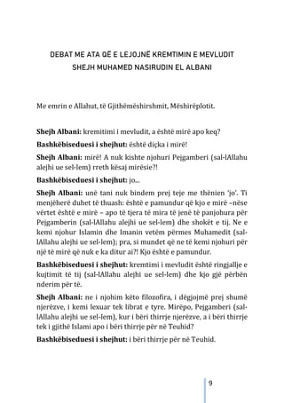 9
DEBAT ME ATA QË E LEJOJNË KREMTIMIN E MEVLUDIT
SHEJH MUHAMED NASIRUDIN EL ALBANI
Me emrin e Allahut, të Gjithëmëshirshmit, Mëshirëplotit.
Shejh Albani: kremitimi i mevludit, a është mirë apo keq?
Bashkëbiseduesi i shejhut: është diçka i mirë!
Shejh Albani: mirë! A nuk kishte njohuri Pejgamberi (sal-lAllahu
alejhi ue sel-lem) rreth kësaj mirësie?!
Bashkëbiseduesi i shejhut: jo...
Shejh Albani: unë tani nuk bindem prej teje me thënien ‘jo’. Ti
menjëherë duhet të thuash: është e pamundur që kjo e mirë –nëse
vërtet është e mirë – apo të tjera të mira të jenë të panjohura për
Pejgamberin (sal-lAllahu alejhi ue sel-lem) dhe shokët e tij. Ne e
kemi njohur Islamin dhe Imanin vetëm përmes Muhamedit (sal-
lAllahu alejhi ue sel-lem); pra, si mundet që ne të kemi njohuri për
një të mirë që nuk e ka ditur ai?! Kjo është e pamundur.
Bashkëbiseduesi i shejhut: kremtimi i mevludit është ringjallje e
kujtimit të tij (sal-lAllahu alejhi ue sel-lem) dhe kjo gjë përbën
nderim për të.
Shejh Albani: ne i njohim këto filozofira, i dëgjojmë prej shumë
njerëzve, i kemi lexuar tek librat e tyre. Mirëpo, Pejgamberi (sal-
lAllahu alejhi ue sel-lem), kur i bëri thirrje njerëzve, a i bëri thirrje
tek i gjithë Islami apo i bëri thirrje për në Teuhid?
Bashkëbiseduesi i shejhut: i bëri thirrje për në Teuhid.
 