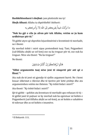 11
Bashkëbiseduesi i shejhut: jam plotësisht me ty!
Shejh Albani: Allahu ta shpërbleftë! Atëherë:
ً
‫ﺷيﺌﺎ‬ ُ
‫ﺗﺮ�ﺖ‬ ‫ﻣﺎ‬
‫ﺑﻪ‬ ‫وأمﺮﺗ�ﻢ‬ ‫إﻻ‬ ‫اﷲ‬ ‫إﻰﻟ‬ ‫ﻳﻘﺮ��ﻢ‬
“Nuk ka gjë e cila ju afron për tek Allahu, vetëm se ju kam
urdhëruar për të.”
Të gjithë atyre që shprehin lejueshmërinë e kremtimit të mevludit,
ne i themi:
Ky mevlud është i mirë sipas pretendimit tuaj. Tani, Pejgamberi
(sal-lAllahu alejhi ue sel-lem) ose na ka treguar për të, ose nuk ka
treguar. Nëse ata thonë: "Na ka treguar!"
Ne themi:
َ�ِ‫ﻗ‬ِ‫د‬‫ﺎ‬ َ
‫ﺻ‬ ْ‫ﻢ‬ُ‫ﺘ‬
ْ
‫ﻨ‬
ُ
‫ﻛ‬
ْ
‫ن‬ِ‫إ‬ ْ‫ﻢ‬
ُ
�
َ
‫ﺎﻧ‬
َ
‫ﻫ‬ْ‫ﺮ‬ُ‫ﺑ‬ ‫ﻮا‬
ُ
‫ﺎﺗ‬
َ
‫ﻫ‬
“Sillni argumentin tuaj nëse jeni të sinqertë për atë që e
flisni.”4
Ata nuk do të jenë në gjendje të sjellin argument kurrë. Ne i kemi
lexuar shkrimet e Aleviut dhe të tjerëve për këtë çështje dhe ata
argumentohen vetëm me thënien: "Ky është bidat i mirë!!"
Ata thonë: "Ky është bidat i mirë!!"
Që të gjithë – qofshin ata kremtues të mevludit apo refuzues të tij –
të gjithë janë të pajtuar se ky mevlud nuk ka egzistuar në kohën e
Pejgamberit (sal-lAllahu alejhi ue sel-lem), as në kohën e sahabëve
të nderuar dhe as në kohën e imamëve.
4 El Bekareh: 111.
 