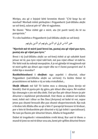 12
Mirëpo, ata që e lejojnë këtë kremtim thonë: "Ç'të keqe ka në
mevlud? Mevludi është përkujtim i Pejgamberit (sal-lAllahu alejhi
ue sel-lem), salavat për të" dhe të ngjashme.
Ne themi: "Nëse është gjë e mirë, ata (të parët tanë) do të na
paraprinin."
Ti e din hadithin e Pejgamberit (sal-lAllahu alejhi ue sel-lem):
‫ا‬ �‫ﺧ‬
‫ﻳﻠﻮﻧﻬﻢ‬ ‫اﺬﻟﻳﻦ‬ ‫ﺛﻢ‬ ‫ﻳﻠﻮﻧﻬﻢ‬ ‫اﺬﻟﻳﻦ‬ ‫ﺛﻢ‬ �‫ﻗﺮ‬ ‫ﻨﻟﺎس‬
“Njerëzit më të mirë janë brezi im, pastaj ata që vijnë pas tyre,
pastaj ata që vijnë pas tyre.”
Brezi i tij (sal-lAllahu alejhi ue sel-lem) është ai që sahabët kanë
jetuar në të, pas tyre vijnë tabi’inët, më pas vijnë etbau’ et-tabi’in.
Për këtë nuk ka ndonjë mospajtim. A je në gjëndje të imagjinosh një
të mirë qoftë ajo dituri apo vepër dhe ne t’i kemi paraprirë ata? A
është kjo e mundur?
Bashkëbiseduesi i shejhut: nga aspekti i diturisë, sikur
Pejgamberi (sal-lAllahu alejhi ue sel-lem) t’u kishte thënë të
pranishëmve në kohën e tij se toka rrotullohet...
Shejh Albani: më fal! Të lutëm mos u shmang (mos devijo në
bisedë). Unë të pyeta për dy gjëra, për dituri dhe vepra. Në realitet
kjo shmangie e yte më dha dobi. Unë po flas për dituri fetare jo për
diturinë e mjekësisë përshembull. Unë them se doktori në kohën
tonë, është më i ditur se Ibn Sina (Aviçena) në kohë të vet, sepse
jeton pas shumë brezash dhe pas shumë eksperimentesh. Kjo nuk
e lëvdon tek Allahu dhe as që e bën t’i paraprijë brezave të lëvduar,
por e bën të lëvdueshëm për diturinë e tij (që është i specializuar).
Ne tani po flasim për diturinë fetare, Allahu të begatoftë!
Duhet të tregohesh i vëmendshëm rreth kësaj. Kur unë të them: a
mund të jemi ne më tëditur sesa ata, kemi për qëllim diturinë fetare
 