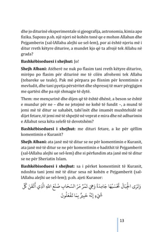 13
dhe jo diturinë eksperimentale si gjeografija, astronomia, kimia apo
fizika. Supozo p.sh. një njeri në kohën tonë qe e mohon Allahun dhe
Pejgamberin (sal-lAllahu alejhi ue sel-lem), por ai është njeriu më i
ditur rreth këtyre diturive, a mundet kjo që ta afrojë tek Allahu në
grada?
Bashkëbiseduesi i shejhut: Jo!
Shejh Albani: Atëherë ne nuk po flasim tani rreth këtyre diturive,
mirëpo po flasim për diturinë me të cilën afrohemi tek Allahu
(tebareke ue teale). Pak më përpara po flisnim për kremtimin e
mevludit, dhe tani pyetja përsëritet dhe shpresoj të marr përgjigjen
me qartësi dhe pa një shmagie të dytë.
Them: me mençurinë dhe dijen që të është dhënë, a beson se është
e mundur për ne – dhe ne jetojmë ne kohë të fundit –, a mund të
jemi më të ditur se sahabët, tabi’inët dhe imamët muxhtehidë në
dijet fetare, të jemi më të shpejtë në veprat e mira dhe në adhurimin
e Allahut sesa këta selefë të devotshëm?
Bashkëbiseduesi i shejhut: me dituri fetare, a ke për qëllim
komentimin e Kuranit?
Shejh Albani: ata janë më të ditur se ne për komentimin e Kuranit,
ata janë më të ditur se ne për komentimin e hadithit të Pejgamberit
(sal-lAllahu alejhi ue sel-lem) dhe si përfundim ata janë më të ditur
se ne për Sheriatin Islam.
Bashkëbiseduesi i shejhut: sa i përket komentimit të Kuranit,
ndoshta tani jemi më të ditur sesa në kohën e Pejgamberit (sal-
lAllahu alejhi ue sel-lem); p.sh. ajeti Kuranor:
َّ ُ
‫ﻞﻛ‬ َ‫ﻦ‬
َ
‫ﻘ‬
ْ
�
َ
‫أ‬ ‫ي‬ِ
َّ
‫اﺬﻟ‬ ِ
َّ
�‫ا‬ َ‫ﻊ‬
ْ
‫ﻨ‬ ُ
‫ﺻ‬ ِ
‫ﺎب‬َ‫ﺤ‬ َّ‫الﺴ‬ َّ‫ﺮ‬َ‫م‬ ُّ‫ﺮ‬ُ‫ﻤ‬
َ
� َ ِ
�َ‫و‬
ً
‫ة‬
َ
‫ﺪ‬ِ‫ﻣ‬‫ﺎ‬َ‫ﺟ‬ ‫ﺎ‬َ‫ﻬ‬ُ‫ﺒ‬ َ‫ﺴ‬
ْ َ
‫ﺤﺗ‬
َ
‫ﺎل‬َ‫ﺒ‬ِ
ْ
‫اﺠﻟ‬ ‫ى‬َ‫ﺮ‬
َ
‫ﺗ‬َ‫و‬
َ
‫ﻮن‬
ُ
‫ﻠ‬َ‫ﻌ‬
ْ
‫ﻔ‬
َ
� ‫ﺎ‬َ‫ﻤ‬ِ‫ﺑ‬ ٌ�ِ‫ﺒ‬
َ
‫ﺧ‬
ُ
‫ﻪ‬
َّ
‫ﻧ‬ِ‫إ‬ ٍ‫ء‬ْ َ
‫ﻲﺷ‬
 
