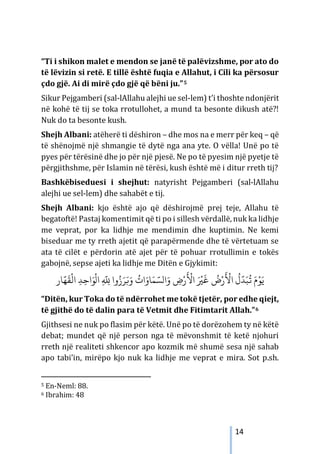14
“Ti i shikon malet e mendon se janë të palëvizshme, por ato do
të lëvizin si retë. E tillë është fuqia e Allahut, i Cili ka përsosur
çdo gjë. Ai di mirë çdo gjë që bëni ju.”5
Sikur Pejgamberi (sal-lAllahu alejhi ue sel-lem) t’i thoshte ndonjërit
në kohë të tij se toka rrotullohet, a mund ta besonte dikush atë?!
Nuk do ta besonte kush.
Shejh Albani: atëherë ti dëshiron – dhe mos na e merr për keq – që
të shënojmë një shmangie të dytë nga ana yte. O vëlla! Unë po të
pyes për tërësinë dhe jo për një pjesë. Ne po të pyesim një pyetje të
përgjithshme, për Islamin në tërësi, kush është më i ditur rreth tij?
Bashkëbiseduesi i shejhut: natyrisht Pejgamberi (sal-lAllahu
alejhi ue sel-lem) dhe sahabët e tij.
Shejh Albani: kjo është ajo që dëshirojmë prej teje, Allahu të
begatoftë! Pastaj komentimit që ti po i sillesh vërdallë, nuk ka lidhje
me veprat, por ka lidhje me mendimin dhe kuptimin. Ne kemi
biseduar me ty rreth ajetit që parapërmende dhe të vërtetuam se
ata të cilët e përdorin atë ajet për të pohuar rrotullimin e tokës
gabojnë, sepse ajeti ka lidhje me Ditën e Gjykimit:
‫ﺎر‬
َّ‫ﻬ‬
َ
‫ﻘ‬
ْ
‫اﻟ‬ ِ‫ﺪ‬ِ‫اﺣ‬َ‫ﻮ‬
ْ
‫ال‬ ِ
َّ
ِ
� ‫وا‬ُ‫ز‬َ‫ﺮ‬َ�َ‫و‬
ُ
‫ات‬َ‫ﺎو‬َ‫ﻤ‬ َّ‫الﺴ‬َ‫و‬ ِ
‫ض‬ْ‫ر‬
َ ْ
‫اﻷ‬ َ ْ
�
َ
‫ﻏ‬
ُ
‫ض‬ْ‫ر‬
َ ْ
‫اﻷ‬
ُ
‫ل‬
َّ
‫ﺪ‬َ‫ﺒ‬
ُ
� َ‫م‬ْ‫ﻮ‬َ‫ﻳ‬
“Ditën, kur Toka do të ndërrohet me tokë tjetër, por edhe qiejt,
të gjithë do të dalin para të Vetmit dhe Fitimtarit Allah.”6
Gjithsesi ne nuk po flasim për këtë. Unë po të dorëzohem ty në këtë
debat; mundet që një person nga të mëvonshmit të ketë njohuri
rreth një realiteti shkencor apo kozmik më shumë sesa një sahab
apo tabi’in, mirëpo kjo nuk ka lidhje me veprat e mira. Sot p.sh.
5 En-Neml: 88.
6 Ibrahim: 48
 