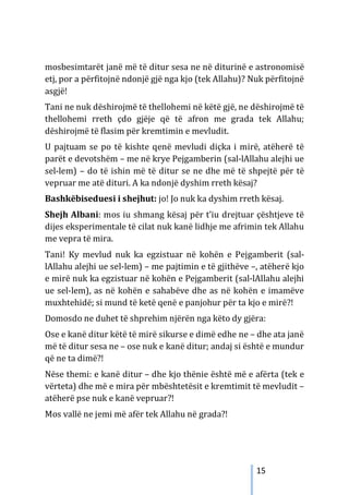 15
mosbesimtarët janë më të ditur sesa ne në diturinë e astronomisë
etj, por a përfitojnë ndonjë gjë nga kjo (tek Allahu)? Nuk përfitojnë
asgjë!
Tani ne nuk dëshirojmë të thellohemi në këtë gjë, ne dëshirojmë të
thellohemi rreth çdo gjëje që të afron me grada tek Allahu;
dëshirojmë të flasim për kremtimin e mevludit.
U pajtuam se po të kishte qenë mevludi diçka i mirë, atëherë të
parët e devotshëm – me në krye Pejgamberin (sal-lAllahu alejhi ue
sel-lem) – do të ishin më të ditur se ne dhe më të shpejtë për të
vepruar me atë dituri. A ka ndonjë dyshim rreth kësaj?
Bashkëbiseduesi i shejhut: jo! Jo nuk ka dyshim rreth kësaj.
Shejh Albani: mos iu shmang kësaj për t’iu drejtuar çështjeve të
dijes eksperimentale të cilat nuk kanë lidhje me afrimin tek Allahu
me vepra të mira.
Tani! Ky mevlud nuk ka egzistuar në kohën e Pejgamberit (sal-
lAllahu alejhi ue sel-lem) – me pajtimin e të gjithëve –, atëherë kjo
e mirë nuk ka egzistuar në kohën e Pejgamberit (sal-lAllahu alejhi
ue sel-lem), as në kohën e sahabëve dhe as në kohën e imamëve
muxhtehidë; si mund të ketë qenë e panjohur për ta kjo e mirë?!
Domosdo ne duhet të shprehim njërën nga këto dy gjëra:
Ose e kanë ditur këtë të mirë sikurse e dimë edhe ne – dhe ata janë
më të ditur sesa ne – ose nuk e kanë ditur; andaj si është e mundur
që ne ta dimë?!
Nëse themi: e kanë ditur – dhe kjo thënie është më e afërta (tek e
vërteta) dhe më e mira për mbështetësit e kremtimit të mevludit –
atëherë pse nuk e kanë vepruar?!
Mos vallë ne jemi më afër tek Allahu në grada?!
 