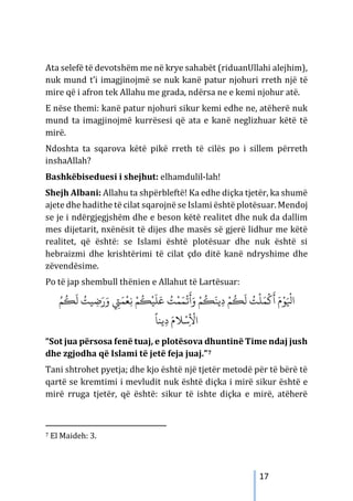 17
Ata selefë të devotshëm me në krye sahabët (riduanUllahi alejhim),
nuk mund t’i imagjinojmë se nuk kanë patur njohuri rreth një të
mire që i afron tek Allahu me grada, ndërsa ne e kemi njohur atë.
E nëse themi: kanë patur njohuri sikur kemi edhe ne, atëherë nuk
mund ta imagjinojmë kurrësesi që ata e kanë neglizhuar këtë të
mirë.
Ndoshta ta sqarova këtë pikë rreth të cilës po i sillem përreth
inshaAllah?
Bashkëbiseduesi i shejhut: elhamdulil-lah!
Shejh Albani: Allahu ta shpërbleftë! Ka edhe diçka tjetër, ka shumë
ajete dhe hadithe të cilat sqarojnë se Islami është plotësuar. Mendoj
se je i ndërgjegjshëm dhe e beson këtë realitet dhe nuk da dallim
mes dijetarit, nxënësit të dijes dhe masës së gjerë lidhur me këtë
realitet, që është: se Islami është plotësuar dhe nuk është si
hebraizmi dhe krishtërimi të cilat çdo ditë kanë ndryshime dhe
zëvendësime.
Po të jap shembull thënien e Allahut të Lartësuar:
ِ‫ﻧ‬ ْ‫ﻢ‬
ُ
�ْ‫ﻴ‬
َ
‫ﻠ‬َ‫ﻋ‬ ُ
‫ﺖ‬ْ‫ﻤ‬َ‫ﻤ‬
ْ
�
َ
‫أ‬َ‫و‬ ْ‫ﻢ‬
ُ
�َ‫ﻳﻨ‬ِ‫د‬ ْ‫ﻢ‬
ُ
�
َ
‫ﻟ‬ ُ
‫ﺖ‬
ْ
‫ﻠ‬َ‫ﻤ‬
ْ
�
َ
‫أ‬ َ‫م‬ْ‫ﻮ‬َ ْ
‫اﻴﻟ‬
ُ‫ﻢ‬
ُ
�
َ
‫ﻟ‬ ُ
‫ﻴﺖ‬ ِ
‫ﺿ‬َ‫ر‬َ‫و‬ ِ
‫ﻲﺘ‬َ‫ﻤ‬
ْ
‫ﻌ‬
ً
‫ﻳﻨﺎ‬ِ‫د‬ َ‫ﻼم‬ْ‫ﺳ‬ِ
ْ
‫اﻷ‬
“Sot jua përsosa fenë tuaj, e plotësova dhuntinë Time ndaj jush
dhe zgjodha që Islami të jetë feja juaj.”7
Tani shtrohet pyetja; dhe kjo është një tjetër metodë për të bërë të
qartë se kremtimi i mevludit nuk është diçka i mirë sikur është e
mirë rruga tjetër, që është: sikur të ishte diçka e mirë, atëherë
7 El Maideh: 3.
 