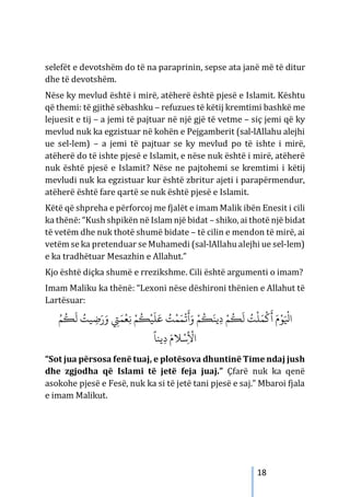 18
selefët e devotshëm do të na paraprinin, sepse ata janë më të ditur
dhe të devotshëm.
Nëse ky mevlud është i mirë, atëherë është pjesë e Islamit. Kështu
që themi: të gjithë sëbashku – refuzues të këtij kremtimi bashkë me
lejuesit e tij – a jemi të pajtuar në një gjë të vetme – siç jemi që ky
mevlud nuk ka egzistuar në kohën e Pejgamberit (sal-lAllahu alejhi
ue sel-lem) – a jemi të pajtuar se ky mevlud po të ishte i mirë,
atëherë do të ishte pjesë e Islamit, e nëse nuk është i mirë, atëherë
nuk është pjesë e Islamit? Nëse ne pajtohemi se kremtimi i këtij
mevludi nuk ka egzistuar kur është zbritur ajeti i parapërmendur,
atëherë është fare qartë se nuk është pjesë e Islamit.
Këtë që shpreha e përforcoj me fjalët e imam Malik ibën Enesit i cili
ka thënë: “Kush shpikën në Islam një bidat – shiko, ai thotë një bidat
të vetëm dhe nuk thotë shumë bidate – të cilin e mendon të mirë, ai
vetëm se ka pretenduar se Muhamedi (sal-lAllahu alejhi ue sel-lem)
e ka tradhëtuar Mesazhin e Allahut.”
Kjo është diçka shumë e rrezikshme. Cili është argumenti o imam?
Imam Maliku ka thënë: “Lexoni nëse dëshironi thënien e Allahut të
Lartësuar:
ُ‫ﻢ‬
ُ
�
َ
‫ﻟ‬ ُ
‫ﻴﺖ‬ ِ
‫ﺿ‬َ‫ر‬َ‫و‬ ِ
‫ﻲﺘ‬َ‫ﻤ‬
ْ
‫ﻌ‬ِ‫ﻧ‬ ْ‫ﻢ‬
ُ
�
ْ
‫ﻴ‬
َ
‫ﻠ‬َ‫ﻋ‬ ُ
‫ﺖ‬
ْ
‫ﻤ‬َ‫ﻤ‬
ْ
�
َ
‫أ‬َ‫و‬ ْ‫ﻢ‬
ُ
�
َ
‫ﻳﻨ‬ِ‫د‬ ْ‫ﻢ‬
ُ
�
َ
‫ﻟ‬ ُ
‫ﺖ‬
ْ
‫ﻠ‬َ‫ﻤ‬
ْ
�
َ
‫أ‬ َ‫م‬ْ‫ﻮ‬َ ْ
‫اﻴﻟ‬
ً
‫ﻳﻨﺎ‬ِ‫د‬ َ‫ﻼم‬ْ‫ﺳ‬ِ
ْ
‫اﻷ‬
“Sot jua përsosa fenë tuaj, e plotësova dhuntinë Time ndaj jush
dhe zgjodha që Islami të jetë feja juaj.” Çfarë nuk ka qenë
asokohe pjesë e Fesë, nuk ka si të jetë tani pjesë e saj.” Mbaroi fjala
e imam Malikut.
 