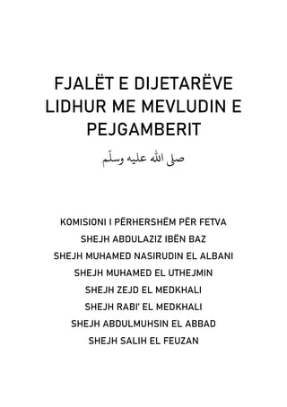 FJALËT E DIJETARËVE
LIDHUR ME MEVLUDIN E
PEJGAMBERIT
‫ﻢ‬
ّ
‫وﺳﻠ‬ ‫ﻋﻠﻴﻪ‬ ‫اﷲ‬ �‫ﺻ‬
KOMISIONI I PËRHERSHËM PËR FETVA
SHEJH ABDULAZIZ IBËN BAZ
SHEJH MUHAMED NASIRUDIN EL ALBANI
SHEJH MUHAMED EL UTHEJMIN
SHEJH ZEJD EL MEDKHALI
SHEJH RABI’ EL MEDKHALI
SHEJH ABDULMUHSIN EL ABBAD
SHEJH SALIH EL FEUZAN
 