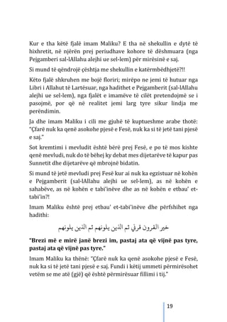 19
Kur e tha këtë fjalë imam Maliku? E tha në shekullin e dytë të
hixhretit, në njërën prej periudhave kohore të dëshmuara (nga
Pejgamberi sal-lAllahu alejhi ue sel-lem) për mirësinë e saj.
Si mund të qëndrojë çështja me shekullin e katërmbëdhjetë?!!
Këto fjalë shkruhen me bojë floriri; mirëpo ne jemi të hutuar nga
Libri i Allahut të Lartësuar, nga hadithet e Pejgamberit (sal-lAllahu
alejhi ue sel-lem), nga fjalët e imamëve të cilët pretendojmë se i
pasojmë, por që në realitet jemi larg tyre sikur lindja me
perëndimin.
Ja dhe imam Maliku i cili me gjuhë të kuptueshme arabe thotë:
“Çfarë nuk ka qenë asokohe pjesë e Fesë, nuk ka si të jetë tani pjesë
e saj.”
Sot kremtimi i mevludit është bërë prej Fesë, e po të mos kishte
qenë mevludi, nuk do të bëhej ky debat mes dijetarëve të kapur pas
Sunnetit dhe dijetarëve që mbrojnë bidatin.
Si mund të jetë mevludi prej Fesë kur ai nuk ka egzistuar në kohën
e Pejgamberit (sal-lAllahu alejhi ue sel-lem), as në kohën e
sahabëve, as në kohën e tabi’inëve dhe as në kohën e etbau’ et-
tabi’in?!
Imam Maliku është prej etbau’ et-tabi’inëve dhe përfshihet nga
hadithi:
‫ﻳﻠﻮ‬ ‫اﺬﻟﻳﻦ‬ ‫ﺛﻢ‬ ‫ﻳﻠﻮﻧﻬﻢ‬ ‫اﺬﻟﻳﻦ‬ ‫ﺛﻢ‬ �‫ﻗﺮ‬ ‫اﻟﻘﺮون‬ �‫ﺧ‬
‫ﻧﻬﻢ‬
“Brezi më e mirë janë brezi im, pastaj ata që vijnë pas tyre,
pastaj ata që vijnë pas tyre.”
Imam Maliku ka thënë: “Çfarë nuk ka qenë asokohe pjesë e Fesë,
nuk ka si të jetë tani pjesë e saj. Fundi i këtij ummeti përmirësohet
vetëm se me atë (gjë) që është përmirësuar fillimi i tij.”
 