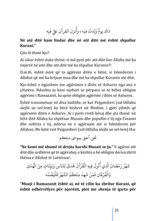 21
‫ﻓﻴﻪ‬ َّ‫ﻲﻠﻋ‬ ‫اﻟﻘﺮآن‬ ‫ﻧﺰل‬
ُ
‫وأ‬ ، ‫ﻓﻴﻪ‬
ُ
‫ت‬ ِ
‫ﺪﻟ‬ُ‫و‬ ٌ‫ﻳﻮم‬ ‫ذاك‬
Në atë ditë kam lindur dhe në atë ditë më është shpallur
Kurani.”
Çdo të thotë kjo?
Ai sikur është duke thënë: si më pyet për atë ditë kur Allahu më ka
nxjerrë në jetë dhe atë ditë më ka shpallur Kuranin?!
D.m.th. është mirë që ta agjëroni ditën e hënë, si falenderim i
Allahut që më ka krijuar mua dhe më ka shpallur Kuranin atë ditë.
Kjo është e ngjashme me agjërimin e ditës së Ashures nga ana e
çifutëve. Ndoshta ju keni njohuri se përpara se të bëhej obligim
agjërimi i Ramazanit, ka qenë obligim agjërimi i ditës së Ashures.
Është transmetuar në disa hadithe, se kur Pejgamberi (sal-lAllahu
alejhi ue sel-lem) ka bërë hixhret në Medine, i gjeti çifutët që
agjëronin ditën e Ashures. Ai i pyeti rreth kësaj dhe ata thanë: në
këtë ditë Allahu ka shpëtuar Musain dhe popullin e tij nga Faraoni
dhe ushtria e tij, ndërsa ne e agjëruam atë si falenderim për
Allahun. Me këtë rast Pejgamberi (sal-lAllahu alejhi ue sel-lem) tha:
‫ﻣﻨ�ﻢ‬ ‫ﺑﻤﻮﻰﺳ‬ ‫أﺣﻖ‬ ‫�ﻦ‬
“Ne kemi më shumë të drejta karshi Musait se ju.” E agjëroi atë
ditëdhe urdhëroi që të agjërohej, e kështu u bë obligim derisa zbriti
thënia e Allahut të Lartësuar:
‫ى‬َ‫ﺪ‬ُ‫ﻬ‬
ْ
‫ال‬ َ‫ﻦ‬ِ‫ﻣ‬ ٍ
‫ﺎت‬َ‫ﻨ‬ّ
ِ‫ي‬َ�َ‫و‬ ِ
‫ﺎس‬
َّ‫ﻠﻨ‬ِ‫ل‬ ً
‫ﺪى‬
ُ
‫ﻫ‬
ُ
‫آن‬ْ‫ﺮ‬
ُ
‫ﻘ‬
ْ
‫اﻟ‬ ِ‫ﻪ‬‫ﻴ‬ِ�
َ
‫ل‬ِ‫ﺰ‬
ْ
‫ﻧ‬
ُ
‫أ‬ ‫ي‬ِ
َّ
‫اﺬﻟ‬
َ
‫ﺎن‬ َ
‫ﻀ‬َ‫م‬َ‫ر‬ ُ‫ﺮ‬
ْ
‫ﻬ‬
َ
‫ﺷ‬
ْ‫ﺮ‬
ُ
‫ﻔ‬
ْ
‫اﻟ‬َ‫و‬
‫ﻪ‬ْ‫ﻤ‬ ُ
‫ﺼ‬َ‫ﻴ‬
ْ
‫ﻠ‬
َ
‫ﻓ‬ َ‫ﺮ‬
ْ
‫ﻬ‬
َّ
‫الﺸ‬ ُ‫ﻢ‬
ُ
�
ْ
‫ﻨ‬ِ‫ﻣ‬ َ‫ﺪ‬ِ‫ﻬ‬
َ
‫ﺷ‬ ْ‫ﻦ‬َ‫ﻤ‬
َ
� ِ‫ﺎن‬
َ
‫ﻗ‬
“Muaji i Ramazanit është ai, në të cilin ka zbritur Kurani, që
është udhërrëfyes për njerëzit, plot me shenja të qarta për
 