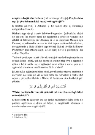 22
rrugën e drejtë dhe dallues (i së mirës nga e keqja). Pra, kushdo
nga ju që dëshmon këtë muaj, le të agjërojë!”8
E kështu agjërimi i Ashures u bë Sunet dhe u shfuqizua
obligueshmëria e tij.
Dëshmia nga kjo që thamë, është se Pejgamberi (sal-lAllahu alejhi
ue sel-lem) ka marrë pjesë në agjërimin e ditës së Ashures me
çifutët si falenderim për Allahun që e ka shpëtuar Musain nga
Faraoni; po ashtu edhe ne na e ka lënë hapur portën e falenderimit,
me agjërimin e ditës së hënë, sepse është ditë në të cilën ka lindur
Pejgamberi (sal-lAllahu alejhi ue sel-lem) në të, e gjithashtu i ka
ardhur Shpallja.
Tani unë po të pyes: ata të cilët e kremtojnë mevludin që u njoftuam
se nuk është i mirë, jam në dijeni se shumë prej tyre e agjërojnë
ditën e hënë ashtu siç e agjërojnë edhe ditën e enjte; por a e
agjërojnë shumica e muslimanëve ditën e hënë?
Jo! Ata nuk e agjërojnë ditën e hënë, por shumica e tyre e kremtojnë
mevludin një herë në vit. A nuk është ky ndryshim i realitetit?!
Atyre u përputhet thënia e Allahut të Lartësuar që e ka thënë për
çifutët:
ُ
‫ﻫ‬ ‫ي‬ِ
َّ
‫ﺎﺬﻟ‬ِ‫ﺑ‬
َ
�
ْ
‫د‬
َ
‫أ‬ َ‫ﻮ‬
ُ
‫ﻫ‬ ‫ي‬ِ
َّ
‫اﺬﻟ‬
َ
‫ﻮن‬
ُ
‫ل‬ِ‫ﺪ‬
ْ
‫ﺒ‬
َ
‫ت‬ ْ‫ﺴ‬
َ
�
َ
‫أ‬
ٌ ْ
�
َ
‫ﺧ‬ َ‫ﻮ‬
“Vërtet doni të ndërroni atë që është më e mirë me atë që është
më e dobët?!”9
E mirë është të agjërosh atë që gjithë muslimanët kanë rënë në
pajtim; agjërimin e ditës së hënë, e megjithatë shumica e
muslimanëve nuk e agjërojnë!!!
8 El Bekare: 185.
9 El Bekare: 61.
 