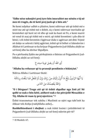 24
“Edhe nëse ndonjëri prej tyre bën imoralitet me nënën e tij në
mes të rrugës, do të ketë prej jush që e bën atë.”
Ne kemi ndjekur udhët e çifutëve, kemi ndërruar atë që është më e
mirë me atë që është më e dobët, siç e kemi ndërruar mevludin që
kremtohet një herë në vit dhe që nuk ka bazë në Fe, e kemi marrë
në vend të asaj që është më e mirë; që është kremtimi i çdo dite të
hënë, i cili është kremtim i ligjëruar duke e agjëruar atë ditë. Vejmë
në dukje se sekreti i këtij agjërimi, është që të bëhet si falenderim i
Allahut të Lartësuar se ka krijuar Pejgamberin (sal-lAllahu alejhi ue
sel-lem) dhe ka zbritur Shpalljen.
Po e përfundoj fjalën me përkujtimin e thënies së Pejgamberit (sal-
lAllahu alejhi ue sel-lem):
‫ﻣﺒﺘﺪع‬ ‫ﺗﻮ�ﺔ‬ ‫ﻳﻘﺒﻞ‬ ‫أن‬ ‫اﷲ‬ ‫أﻰﺑ‬
“Allahu ka refuzuar që ta pranojë pendimin e bidatçiut.”
Ndërsa Allahu i Lartësuar thotë:
ُ
‫ﻪ‬َ َ
‫ﺎﺘﻟ‬ َ‫ﺳ‬ِ‫ر‬ َ
‫ﺖ‬
ْ
‫ﻐ‬
َّ
‫ﻠ‬َ‫ﺑ‬ ‫ﺎ‬َ‫ﻤ‬
َ
�
ْ
‫ﻞ‬َ‫ﻌ‬
ْ
‫ﻔ‬
َ
� ْ‫ﻢ‬
َ
‫ل‬
ْ
‫ن‬ِ�َ‫و‬
َ
‫ﻚ‬ّ
ِ�َ‫ر‬ ْ‫ﻦ‬ِ‫ﻣ‬
َ
‫ﻚ‬ْ َ
‫ﻴﻟ‬ِ‫إ‬
َ
‫ل‬ِ‫ﺰ‬
ْ
‫ﻧ‬
ُ
‫أ‬ ‫ﺎ‬َ‫ﻣ‬
ْ
‫ﻎ‬
ّ
ِ‫ﻠ‬َ‫ﺑ‬
ُ
‫ﻮل‬ُ‫ﺳ‬َّ‫الﺮ‬ ‫ﺎ‬َ‫ﻬ‬
ُّ
�
َ
� ‫ﺎ‬َ‫ﻳ‬
ِ
‫ﺎس‬َّ‫اﻨﻟ‬ َ‫ﻦ‬ِ‫ﻣ‬
َ
‫ﻚ‬ُ‫ﻤ‬ ِ
‫ﺼ‬
ْ
‫ﻌ‬
َ
� ُ َّ
�‫ا‬َ‫و‬
“O i Dërguar! Trego atë që të është shpallur nga Zoti yt! Në
qoftë se nuk e bën këtë, atëherë nuk e ke përcjellë Mesazhin e
Tij; Allahu të ruan ty prej njerëzve.”11
Është transmetuar tek sahihu i Muslimit se njëri nga tabi’inët ka
shkuar tek Aishja (radijAllahu anhe)...
Bashkëbiseduesi i shejhut: a nuk është leximi i jetëshkrimit të
Pejgamberit (sal-lAllahu alejhi ue sel-lem) nderim për të?
11 El Maideh: 67.
 