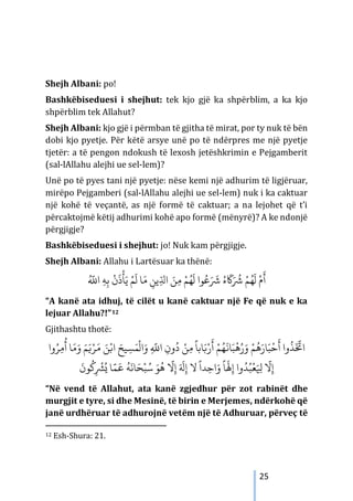 25
Shejh Albani: po!
Bashkëbiseduesi i shejhut: tek kjo gjë ka shpërblim, a ka kjo
shpërblim tek Allahut?
Shejh Albani: kjo gjë i përmban të gjitha të mirat, por ty nuk të bën
dobi kjo pyetje. Për këtë arsye unë po të ndërpres me një pyetje
tjetër: a të pengon ndokush të lexosh jetëshkrimin e Pejgamberit
(sal-lAllahu alejhi ue sel-lem)?
Unë po të pyes tani një pyetje: nëse kemi një adhurim të ligjëruar,
mirëpo Pejgamberi (sal-lAllahu alejhi ue sel-lem) nuk i ka caktuar
një kohë të veçantë, as një formë të caktuar; a na lejohet që t’i
përcaktojmë këtij adhurimi kohë apo formë (mënyrë)? A ke ndonjë
përgjigje?
Bashkëbiseduesi i shejhut: jo! Nuk kam përgjigje.
Shejh Albani: Allahu i Lartësuar ka thënë:
ُ َّ
�‫ا‬ ِ‫ﻪ‬ِ‫ﺑ‬
ْ
‫ن‬
َ
‫ذ‬
ْ
‫ﺄ‬َ‫ﻳ‬ ْ‫ﻢ‬
َ
‫ل‬ ‫ﺎ‬َ‫ﻣ‬ ِ
‫ﻳﻦ‬ّ
ِ‫اﺪﻟ‬ َ‫ﻦ‬ِ‫ﻣ‬ ْ‫ﻢ‬ُ‫ﻬ‬
َ
‫ل‬ ‫ﻮا‬ُ‫ﻋ‬َ َ
‫ﺮﺷ‬ ُ‫ء‬
َ
�َ ُ
‫ﺮﺷ‬ ْ‫ﻢ‬ُ‫ﻬ‬
َ
‫ل‬ ْ‫م‬
َ
‫أ‬
“A kanë ata idhuj, të cilët u kanë caktuar një Fe që nuk e ka
lejuar Allahu?!”12
Gjithashtu thotë:
‫وا‬ُ‫ﺮ‬ِ‫م‬
ُ
‫أ‬ ‫ﺎ‬َ‫ﻣ‬َ‫و‬ َ‫ﻢ‬َ�ْ‫ﺮ‬َ‫م‬ َ‫ﻦ‬ْ�‫ا‬ َ‫ﻴﺢ‬ ِ‫ﺴ‬َ‫ﻤ‬
ْ
‫ال‬َ‫و‬ ِ
َّ
�‫ا‬ ِ‫ون‬
ُ
‫د‬ ْ‫ﻦ‬ِ‫ﻣ‬
ً
‫ﺎﺑﺎ‬َ�ْ‫ر‬
َ
‫أ‬ ْ‫ﻢ‬ُ‫ﻬ‬
َ
�‫ﺎ‬َ‫ﺒ‬
ْ
‫ﻫ‬ُ‫ر‬َ‫و‬ ْ‫ﻢ‬
ُ
‫ﻫ‬َ‫ﺎر‬َ‫ﺒ‬
ْ
‫ﺣ‬
َ
‫أ‬ ‫وا‬
ُ
‫ﺬ‬
َ َّ
‫اﺨﺗ‬
َ
‫ﻮن‬
ُ
�ِ
ْ
‫ﺮﺸ‬ُ� ‫ﺎ‬َّ‫ﻤ‬
َ
�
ُ
‫ﻪ‬
َ
‫ﺎﻧ‬َ‫ﺤ‬ْ‫ﺒ‬ُ‫ﺳ‬ َ‫ﻮ‬
ُ
‫ﻫ‬
َّ
‫ﻻ‬ِ‫إ‬ َ َ
‫ﻪﻟ‬ِ‫إ‬ ‫ﻻ‬
ً
‫ﺪا‬ِ‫اﺣ‬َ‫و‬
ً
‫ﺎ‬
َ
‫ﻬﻟ‬ِ‫إ‬ ‫وا‬ُ‫ﺪ‬ُ‫ﺒ‬
ْ
‫ﻌ‬َ ِ
‫ﻴﻟ‬
َّ
‫ﻻ‬ِ‫إ‬
“Në vend të Allahut, ata kanë zgjedhur për zot rabinët dhe
murgjit e tyre, si dhe Mesinë, të birin e Merjemes, ndërkohë që
janë urdhëruar të adhurojnë vetëm një të Adhuruar, përveç të
12 Esh-Shura: 21.
 