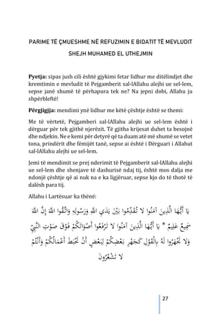 27
PARIME TË ÇMUESHME NË REFUZIMIN E BIDATIT TË MEVLUDIT
SHEJH MUHAMED EL UTHEJMIN
Pyetja: sipas jush cili është gjykimi fetar lidhur me ditëlindjet dhe
kremtimin e mevludit të Pejgamberit sal-lAllahu alejhi ue sel-lem,
sepse janë shumë të përhapura tek ne? Na jepni dobi, Allahu ju
shpërbleftë!
Përgjigjja: mendimi ynë lidhur me këtë çështje është se themi:
Me të vërtetë, Pejgamberi sal-lAllahu alejhi ue sel-lem është i
dërguar për tek gjithë njerëzit. Të gjitha krijesat duhet ta besojnë
dhe ndjekin. Ne e kemi për detyrë që ta duam atë më shumë se vetet
tona, prindërit dhe fëmijët tanë, sepse ai është i Dërguari i Allahut
sal-lAllahu alejhi ue sel-lem.
Jemi të mendimit se prej nderimit të Pejgamberit sal-lAllahu alejhi
ue sel-lem dhe shenjave të dashurisë ndaj tij, është mos dalja me
ndonjë çështje që ai nuk na e ka ligjëruar, sepse kjo do të thotë të
dalësh para tij.
Allahu i Lartësuar ka thënë:
َ‫ﱠ‬
‫اﻪﻠﻟ‬ ‫ﱠ‬
‫ن‬ِ‫إ‬ َ‫ﱠ‬
‫اﻪﻠﻟ‬ ‫ا‬‫ﻮ‬ُ
‫ﻘ‬‫ﱠ‬
‫ـ‬‫ﺗ‬‫ا‬َ
‫و‬ ِ
‫ﻪ‬ِ‫ﻮﻟ‬ُ
‫ﺳ‬َ
‫ر‬َ
‫و‬ ِ‫ﱠ‬
‫اﻪﻠﻟ‬ ِ
‫ي‬َ
‫ﺪ‬َ‫ﻳ‬ َْ
‫ﲔ‬َ‫ﺑ‬ ‫ا‬‫ﻮ‬ُ
‫ﻣ‬ّ
ِ
‫ﺪ‬َ
‫ﻘ‬ُ
‫ـ‬‫ﺗ‬ ‫ﻻ‬ ‫ا‬‫ﻮ‬ُ‫ﻨ‬َ
‫آﻣ‬ َ
‫ﻳﻦ‬ِ
‫ﺬ‬‫ﱠ‬‫ﻟ‬‫ا‬ ‫ﺎ‬َ
‫ﻬ‬‫ﱡ‬
‫ـ‬‫ﻳ‬َ‫أ‬ َ
�
‫ا‬ ِ
‫ت‬ْ
‫ﻮ‬َ
‫ﺻ‬ َ
‫ق‬ْ
‫ﻮ‬َ
‫ـ‬‫ﻓ‬ ْ
‫ﻢ‬ُ
‫ﻜ‬َ‫اﺗ‬َ
‫ﻮ‬ْ
‫َﺻ‬‫أ‬ ‫ا‬‫ﻮ‬ُ
‫ﻌ‬َ
‫ـ‬‫ﻓ‬ْ
‫ﺮ‬َ
‫ـ‬‫ﺗ‬ ‫ﻻ‬ ‫ا‬‫ﻮ‬ُ‫ﻨ‬َ
‫آﻣ‬ َ
‫ﻳﻦ‬ِ
‫ﺬ‬‫ﱠ‬‫ﻟ‬‫ا‬ ‫ﺎ‬َ
‫ﻬ‬‫ﱡ‬
‫ـ‬‫ﻳ‬َ‫أ‬ َ
� * ٌ
‫ﻴﻢ‬ِ‫ﻠ‬َ
‫ﻋ‬ ٌ
‫ﻴﻊ‬َِ
‫ﲰ‬
ِِّ
‫ﱠﱯ‬‫ﻨ‬‫ﻟ‬
ْ
‫ﻢ‬ُ‫ﺘ‬ْ‫ـ‬‫ﻧ‬َ‫أ‬َ
‫و‬ ْ
‫ﻢ‬ُ
‫ﻜ‬ُ‫ﻟ‬‫ﺎ‬َ
‫ﻤ‬ْ
‫َﻋ‬‫أ‬ َ
‫ﻂ‬َ‫ﺒ‬َْ
‫ﲢ‬ ْ
‫ن‬َ‫أ‬ ٍ
‫ﺾ‬ْ
‫ﻌ‬َ
‫ـ‬‫ﺒ‬ِ‫ﻟ‬ ْ
‫ﻢ‬ُ
‫ﻜ‬ِ
‫ﻀ‬ْ
‫ﻌ‬َ‫ـ‬‫ﺑ‬ ِ
‫ﺮ‬ْ
‫ﻬ‬َ
‫ﺠ‬َ
‫ﻛ‬ ِ
‫ل‬ْ
‫ﻮ‬َ
‫ﻘ‬ْ‫ﻟ‬ِ
‫ﺎﺑ‬ ُ‫ﻪ‬َ‫ﻟ‬ ‫ا‬‫و‬ُ
‫ﺮ‬َ
‫ﻬ‬َْ
‫ﲡ‬ ‫ﻻ‬َ
‫و‬
َ
‫ن‬‫و‬ُ
‫ﺮ‬ُ
‫ﻌ‬ْ
‫ﺸ‬َ‫ﺗ‬ ‫ﻻ‬
 