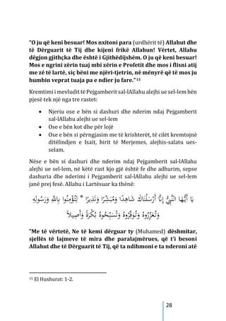 28
“O ju që keni besuar! Mos nxitoni para (urdhërit të) Allahut dhe
të Dërguarit të Tij dhe kijeni frikë Allahun! Vërtet, Allahu
dëgjon gjithçka dhe është i Gjithëdijshëm. O ju që keni besuar!
Mos e ngrini zërin tuaj mbi zërin e Profetit dhe mos i flisni atij
me zë të lartë, siç bëni me njëri-tjetrin, në mënyrë që të mos ju
humbin veprat tuaja pa e ndier ju fare.”15
Kremtimi i mevludit tëPejgamberit sal-lAllahu alejhi uesel-lem bën
pjesë tek një nga tre rastet:
• Njeriu ose e bën si dashuri dhe nderim ndaj Pejgamberit
sal-lAllahu alejhi ue sel-lem
• Ose e bën kot dhe për lojë
• Ose e bën si përngjasim me të krishterët, të cilët kremtojnë
ditëlindjen e Isait, birit të Merjemes, alejhis-salatu ues-
selam.
Nëse e bën si dashuri dhe nderim ndaj Pejgamberit sal-lAllahu
alejhi ue sel-lem, në këtë rast kjo gjë është fe dhe adhurim, sepse
dashuria dhe nderimi i Pejgamberit sal-lAllahu alejhi ue sel-lem
janë prej fesë. Allahu i Lartësuar ka thënë:
ِ
‫ﺎﻫ‬َ
‫ﺷ‬ َ
‫ﺎك‬َ‫ﻨ‬ْ‫ﻠ‬َ
‫ﺳ‬ْ
‫َر‬‫أ‬ ‫ﱠ‬
�ِ‫إ‬ ‫ﱡ‬ِ
‫ﱠﱯ‬‫ﻨ‬‫اﻟ‬ ‫ﺎ‬َ
‫ﻬ‬‫ﱡ‬
‫ـ‬‫ﻳ‬َ‫أ‬ َ
�
ْ
‫ﺆ‬ُ
‫ـ‬‫ﺘ‬ِ‫ﻟ‬ * ‫ا‬ً
‫ﻳﺮ‬ِ
‫ﺬ‬َ‫ﻧ‬َ
‫و‬ ‫ا‬ً
‫ﺮ‬ِّ
‫ﺸ‬َ‫ﺒ‬ُ
‫ﻣ‬َ
‫و‬ ‫ا‬ً
‫ﺪ‬
ِ
‫ﻪ‬ِ‫ﻮﻟ‬ُ
‫ﺳ‬َ
‫ر‬َ
‫و‬ ِ‫ﱠ‬
‫ﻪﻠﻟ‬ِ
‫ﺎﺑ‬ ‫ا‬‫ﻮ‬ُ‫ﻨ‬ِ
‫ﻣ‬
ْ
‫ﻜ‬ُ‫ﺑ‬ ُ‫ﻮﻩ‬ُ
‫ﺤ‬ّ
ِ‫ﺒ‬َ
‫ﺴ‬ُ‫ﺗ‬َ
‫و‬ ُ‫وﻩ‬ُ
‫ﺮ‬ِّ‫ﻗ‬َ
‫ﻮ‬ُ
‫ـ‬‫ﺗ‬َ
‫و‬ ُ‫وﻩ‬ُ
‫ر‬ّ
ِ
‫ﺰ‬َ
‫ﻌ‬ُ
‫ـ‬‫ﺗ‬َ
‫و‬
ً‫ﻼ‬‫ﻴ‬ِ
‫َﺻ‬‫أ‬َ
‫و‬ ً‫ة‬َ
‫ﺮ‬
“Me të vërtetë, Ne të kemi dërguar ty (Muhamed) dëshmitar,
sjellës të lajmeve të mira dhe paralajmërues, që t’i besoni
Allahut dhe të Dërguarit të Tij, që ta ndihmoni e ta nderoni atë
15 El Huxhurat: 1-2.
 