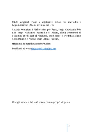 2
Titulli origjinal: Fjalët e dijetarëve lidhur me mevludin e
Pejgamberit sal-lAllahu alejhi ue sel-lem
Autorë: Komisioni i Përhershëm për Fetva, shejh AbdulAziz ibën
Baz, shejh Muhamed Nasirudin el Albani, shejh Muhamed el
Uthejmin, shejh Zejd el Medkhali, shejh Rabi’ el Medkhali, shejh
AbdulMuhsin el Abbad, shejh Salih el Feuzan.
Mblodhi dhe përktheu: Besmir Cacani
Publikimi në web: www.revistamedina.net
© të gjitha të drejtat janë të rezervuara për përkthyesin
 