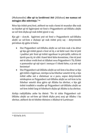 29
(Muhamedin) dhe që ta lavdëroni Atë (Allahun) me namaz në
mëngjes dhe mbrëmje.”16
Nëse kjo është prej fesë, atëherë ne nuk e kemi të mundur dhe nuk
na lejohet që të ligjërojmë në fenë e Pejgamberit sal-lAllahu alejhi
ue sel-lem diçka që nuk është pjesë e saj.
Kjo gjë – d.m.th. ligjërimi ynë në fenë e Pejgamberit sal-lAllahu
alejhi ue sel-lem e diçkaje që nuk është prej saj – detyrimisht
përmban dy gjëta të kota:
• Ose Pejgamberi sal-lAllahu alejhi ue sel-lem nuk e ka ditur
që kjo gjë është pjesë e fesë së tij, e në këtë rast i bie të jetë
i paditur për fenë që është ngarkuar ta përcjellë, ndërsa të
tjerët pas tij, të cilët i kanë bërë këto kremtime, i bie të jenë
më të ditur rreth fesë së Allahut sesa Pejgamberi i Tij. Është
e pamundur që një njeri i mençur t’i thotë këto, e jo më një
besimtar!
• Ose Pejgamberi sal-lAllahu alejhi ue sel-lem e ka ditur se kjo
gjë është e ligjëruar, mirëpo ia ka fshehur umetit të tij, e kjo
është edhe më e shëmtuar se e para, sepse detyrimisht
nënkupton se Pejgamberi sal-lAllahu alejhi ue sel-lem ia ka
fshehur umetit disa gjëra që Allahu ka zbritur, e kjo gjë
është tradhëti e madhe që Pejgamberi sal-lAllahu alejhi ue
sel-lem është larg të fshehurit diçka që Allahu ia ka zbritur.
Aishja radijAllahu anhe ka thënë: “Po të ishte Pejgamberi sal-
lAllahu alejhi ue sel-lem që fsheh diçka prej asaj që Allahu i ka
zbritur, atëherë do të fshihte thënien e Allahut të Lartësuar:
16 El Fet’h: 8-9.
 