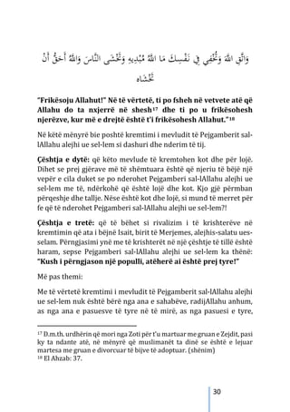 30
ُ‫ﱠ‬
‫اﻪﻠﻟ‬ ‫ﺎ‬َ
‫ﻣ‬ َ
‫ﻚ‬ِ
‫ﺴ‬ْ
‫ﻔ‬َ‫ـ‬‫ﻧ‬ ِ
‫ﰲ‬ ‫ﻲ‬ِ
‫ﻔ‬ُْ
‫ﲣ‬َ
‫و‬ َ‫ﱠ‬
‫اﻪﻠﻟ‬ ِ
‫ﱠﻖ‬‫ﺗ‬‫ا‬َ
‫و‬
‫ا‬َ
‫و‬ َ
‫ﱠﺎس‬‫ﻨ‬‫اﻟ‬ ‫ﻰ‬َ
‫ﺸ‬َْ
‫ﲣ‬َ
‫و‬ ِ
‫ﻳﻪ‬ِ
‫ﺪ‬ْ‫ﺒ‬ُ
‫ﻣ‬
ْ
‫ن‬َ‫أ‬ ‫ﱡ‬
‫ﻖ‬َ
‫َﺣ‬‫أ‬ ُ‫ﱠ‬
‫ﻪﻠﻟ‬
‫ﺎﻩ‬َ
‫ﺸ‬َْ
‫ﲣ‬
“Frikësoju Allahut!” Në të vërtetë, ti po fsheh në vetvete atë që
Allahu do ta nxjerrë në shesh17 dhe ti po u frikësohesh
njerëzve, kur më e drejtë është t’i frikësohesh Allahut.”18
Në këtë mënyrë bie poshtë kremtimi i mevludit të Pejgamberit sal-
lAllahu alejhi ue sel-lem si dashuri dhe nderim të tij.
Çështja e dytë: që këto mevlude të kremtohen kot dhe për lojë.
Dihet se prej gjërave më të shëmtuara është që njeriu të bëjë një
vepër e cila duket se po nderohet Pejgamberi sal-lAllahu alejhi ue
sel-lem me të, ndërkohë që është lojë dhe kot. Kjo gjë përmban
përqeshje dhe tallje. Nëse është kot dhe lojë, si mund të merret për
fe që të nderohet Pejgamberi sal-lAllahu alejhi ue sel-lem?!
Çështja e tretë: që të bëhet si rivalizim i të krishterëve në
kremtimin që ata i bëjnë Isait, birit të Merjemes, alejhis-salatu ues-
selam. Përngjasimi ynë me të krishterët në një çështje të tillë është
haram, sepse Pejgamberi sal-lAllahu alejhi ue sel-lem ka thënë:
“Kush i përngjason një populli, atëherë ai është prej tyre!”
Më pas themi:
Me të vërtetë kremtimi i mevludit të Pejgamberit sal-lAllahu alejhi
ue sel-lem nuk është bërë nga ana e sahabëve, radijAllahu anhum,
as nga ana e pasuesve të tyre në të mirë, as nga pasuesi e tyre,
17 D.m.th. urdhërin që mori nga Zoti për t’u martuar me gruan e Zejdit, pasi
ky ta ndante atë, në mënyrë që muslimanët ta dinë se është e lejuar
martesa me gruan e divorcuar të bijve të adoptuar. (shënim)
18 El Ahzab: 37.
 