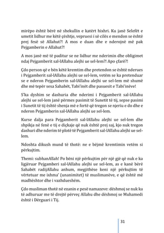 31
mirëpo është bërë në shekullin e katërt hixhri. Ku janë Selefët e
umetit lidhur me këtë çështje, vepruesi i së cilës e mendon se është
prej fesë së Allahut?! A mos e duan dhe e nderojnë më pak
Pejgamberin e Allahut?!
A mos janë më të paditur se ne lidhur me nderimin dhe obligimet
ndaj Pejgamberit sal-lAllahu alejhi ue sel-lem?! Apo çfarë?!
Çdo person që e bën këtë kremtim dhe pretendon se është nderues
i Pejgamberit sal-lAllahu alejhi ue sel-lem, vetëm se ka pretenduar
se e nderon Pejgamberin sal-lAllahu alejhi ue sel-lem më shumë
dhe më tepër sesa Sahabët, Tabi’inët dhe pasuesit e Tabi’inëve!
S’ka dyshim se dashuria dhe nderimi i Pejgamberit sal-lAllahu
alejhi ue sel-lem janë përmes pasimit të Sunetit të tij, sepse pasimi
i Sunetit të tij është shenja më e fortë që tregon se njeriu e do dhe e
nderon Pejgamberin sal-lAllahu alejhi ue sel-lem.
Kurse dalja para Pejgamberit sal-lAllahu alejhi ue sel-lem dhe
shpikja në fenë e tij e diçkaje që nuk është prej saj, kjo nuk tregon
dashuri dhe nderim të plotë të Pejgamberit sal-lAllahu alejhi ue sel-
lem.
Ndoshta dikush mund të thotë: ne e bëjmë kremtimin vetëm si
përkujtim.
Themi: subhanAllah! Po bëni një përkujtim për një gjë që nuk e ka
ligjëruar Pejgamberi sal-lAllahu alejhi ue sel-lem, as e kanë bërë
Sahabët radijAllahu anhum, megjithëse keni një përkujtim të
vërtetuar me ixhma’ (unanimitet) të muslimanëve, e që është më
madhështor dhe i vazhdueshëm.
Çdo musliman thotë në ezanin e pesë namazeve: dëshmoj se nuk ka
të adhuruar me të drejtë përveç Allahu dhe dëshmoj se Muhamedi
është i Dërguari i Tij.
 