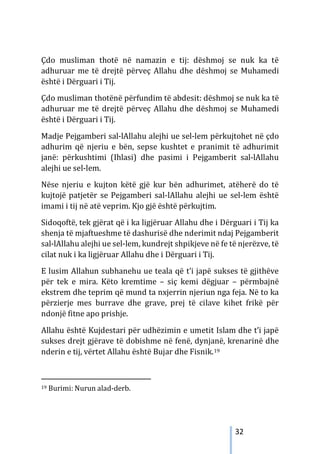 32
Çdo musliman thotë në namazin e tij: dëshmoj se nuk ka të
adhuruar me të drejtë përveç Allahu dhe dëshmoj se Muhamedi
është i Dërguari i Tij.
Çdo musliman thotënë përfundim të abdesit: dëshmoj se nuk ka të
adhuruar me të drejtë përveç Allahu dhe dëshmoj se Muhamedi
është i Dërguari i Tij.
Madje Pejgamberi sal-lAllahu alejhi ue sel-lem përkujtohet në çdo
adhurim që njeriu e bën, sepse kushtet e pranimit të adhurimit
janë: përkushtimi (Ihlasi) dhe pasimi i Pejgamberit sal-lAllahu
alejhi ue sel-lem.
Nëse njeriu e kujton këtë gjë kur bën adhurimet, atëherë do të
kujtojë patjetër se Pejgamberi sal-lAllahu alejhi ue sel-lem është
imami i tij në atë veprim. Kjo gjë është përkujtim.
Sidoqoftë, tek gjërat që i ka ligjëruar Allahu dhe i Dërguari i Tij ka
shenja të mjaftueshme të dashurisë dhe nderimit ndaj Pejgamberit
sal-lAllahu alejhi ue sel-lem, kundrejt shpikjeve në fe të njerëzve, të
cilat nuk i ka ligjëruar Allahu dhe i Dërguari i Tij.
E lusim Allahun subhanehu ue teala që t’i japë sukses të gjithëve
për tek e mira. Këto kremtime – siç kemi dëgjuar – përmbajnë
ekstrem dhe teprim që mund ta nxjerrin njeriun nga feja. Në to ka
përzierje mes burrave dhe grave, prej të cilave kihet frikë për
ndonjë fitne apo prishje.
Allahu është Kujdestari për udhëzimin e umetit Islam dhe t’i japë
sukses drejt gjërave të dobishme në fenë, dynjanë, krenarinë dhe
nderin e tij, vërtet Allahu është Bujar dhe Fisnik.19
19 Burimi: Nurun alad-derb.
 