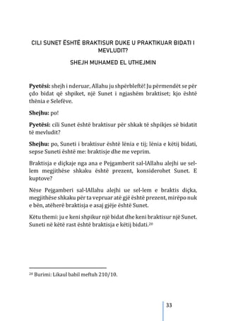33
CILI SUNET ËSHTË BRAKTISUR DUKE U PRAKTIKUAR BIDATI I
MEVLUDIT?
SHEJH MUHAMED EL UTHEJMIN
Pyetësi: shejh i nderuar, Allahu ju shpërbleftë! Ju përmendët se për
çdo bidat që shpiket, një Sunet i ngjashëm braktiset; kjo është
thënia e Selefëve.
Shejhu: po!
Pyetësi: cili Sunet është braktisur për shkak të shpikjes së bidatit
të mevludit?
Shejhu: po, Suneti i braktisur është lënia e tij; lënia e këtij bidati,
sepse Suneti është me: braktisje dhe me veprim.
Braktisja e diçkaje nga ana e Pejgamberit sal-lAllahu alejhi ue sel-
lem megjithëse shkaku është prezent, konsiderohet Sunet. E
kuptove?
Nëse Pejgamberi sal-lAllahu alejhi ue sel-lem e braktis diçka,
megjithëse shkaku për ta vepruar atë gjë është prezent, mirëpo nuk
e bën, atëherë braktisja e asaj gjëje është Sunet.
Këtu themi: ju e keni shpikur një bidat dhe keni braktisur një Sunet.
Suneti në këtë rast është braktisja e këtij bidati.20
20 Burimi: Likaul babil meftuh 210/10.
 