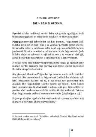 34
GJYKIMI I MEVLUDIT
SHEJH ZEJD EL MEDKHALI
Pyetësi: Allahu ju dhëntë mirësi! Edhe një pyetës nga Egjipti i cili
thotë: çfarë gjykimi ka kremtimi i mevludit në Sheriatin Islam?
Përgjigja: mevludi është bidat tek Ehli Sunneti. Pejgamberi (sal-
lAllahu alejhi ue sel-lem) nuk e ka vepruar përgjatë gjithë jetës së
tij, as katër halifët e udhëzuar nuk e kanë vepruar, ndërkohë që ata
janë më të diturit e umetit dhe më të dashurit për Pejgamberin (sal-
lAllahu alejhi ue sel-lem). Asnjë sahab nuk e ka vepruar këtë gjë,
asnjë dijetar nga pasardhësit e sahabëve nuk e kanë vepruar.
Mevludi është prej bidateve që përmbajnë të këqija që njerëzit kanë
njohuri për to; përzierje mes burrave dhe grave, lexim i poezisë së
Busirit e cila përmban shirk.
Aty gënjejnë; thonë se Pejgamberi prezanton natën që kremtohet
mevludi dhe pretendojnë se Pejgamberi (sal-lAllahu alejhi ue sel-
lem) prezanton bashkë me ta, e kjo është një gënjeshtër mbi
Allahun dhe Pejgamberin (alejhis-salatu ues-selam). Këta njerëz
janë injorantë nga të devijuarit e sufive, janë prej injorantëve të
paditur dhe mashtrohen me këta nxitësa të cilët u thojnë: “Nëse e
doni Pejgamberin atëherë kremtoni mevludin (ditëlindjen e tij).”
Kujdes pra kujdes nga ky bidat të cilin e kanë sqaruar humbjen e tij
dijetarët e hershëm dhe të mëvonshëm.21
21 Burimi: audio me titull “Tahdhiru esh-shejh Zejd el Medkhali minel
ihtifali bil meulid en-nebeuij”.
 