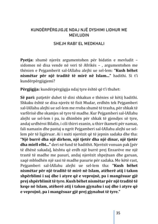 35
KUNDËRPËRGJIGJE NDAJ NJË DYSHIMI LIDHUR ME
MEVLUDIN
SHEJH RABI’ EL MEDKHALI
Pyetja: shumë njerëz argumentohen për bidatin e mevludit –
sidomos në disa vende në veri të Afrikës – , argumentohen me
thënien e Pejgamberit sal-lAllahu alejhi ue sel-lem: “Kush bëhet
nismëtar për një traditë të mirë në Islam...” hadithi. Si t’i
kundërpërgjigjemi?
Përgjigjja: kundërpërgjigjja ndaj tyre është që t’i thuhet:
Së pari: patjetër duhet të dini shkakun e thënies së këtij hadithi.
Shkaku është se disa njerëz të fisit Mudar, erdhën tek Pejgamberi
sal-lAllahu alejhi ue sel-lem me rroba shumë të trasha, për shkak të
varfërisë dhe skamjes së tyre të madhe. Kur Pejgamberi sal-lAllahu
alejhi ue sel-lem i pa, iu dhimbën për shkak të gjendjes së tyre,
andaj urdhëroi Bilalin, i cili thirri ezanin, u thirr ikameti për namaz,
fali namazin dhe pastaj u ngrit Pejgamberi sal-lAllahu alejhi ue sel-
lem për të ligjëruar. Ai i nxiti njerëzit që të jepnin sadaka dhe tha:
“Një burrë dha një dirhem, një tjetër dha një dinar, një tjetër
dha miell elbi...” deri në fund të hadithit. Njerëzit vonuan pak [për
të dhënë sakada], kështu që erdh një burrë prej Ensarëve me një
trastë të madhe me pasuri, andaj njerëzit shpejtuan dhe garuan,
saqë mblodhën një sasi të madhe pasurie për sadaka. Me këtë rast,
Pejgamberi sal-lAllahu alejhi ue sel-lem tha: “Kush bëhet
nismëtar për një traditë të mirë në Islam, atëherë atij i takon
shpërblimi i saj dhe i atyre që e veprojnë, pa i mangësuar gjë
prej shpërblimit të tyre. Kush bëhet nismëtar për një traditë të
keqe në Islam, atëherë atij i takon gjynahu i saj dhe i atyre që
e veprojnë, pa i mangësuar gjë prej gjynahut të tyre.”
 