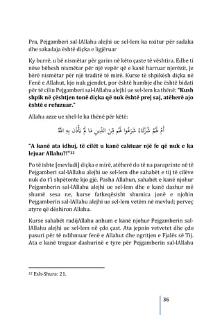 36
Pra, Pejgamberi sal-lAllahu alejhi ue sel-lem ka nxitur për sadaka
dhe sakadaja është diçka e ligjëruar
Ky burrë, u bë nismëtar për garim në këto çaste të vështira. Edhe ti
nëse bëhesh nismëtar për një vepër që e kanë harruar njerëzit, je
bërë nismëtar për një traditë të mirë. Kurse të shpikësh diçka në
Fenë e Allahut, kjo nuk gjendet, por është humbje dhe është bidati
për të cilin Pejgamberi sal-lAllahu alejhi ue sel-lem ka thënë: “Kush
shpik në çështjen tonë diçka që nuk është prej saj, atëherë ajo
është e refuzuar.”
Allahu azze ue xhel-le ka thënë për këtë:
َ
‫ﻣ‬ ِ
‫ﻦ‬‫ﻳ‬ِّ
‫ﺪ‬‫اﻟ‬ َ
‫ﻦ‬ِ
ّ
‫ﻣ‬ ‫ﻢ‬َُ
‫ﳍ‬ ‫ا‬‫ﻮ‬ُ
‫ﻋ‬َ
‫ﺮ‬َ
‫ﺷ‬ ُ‫ﺎء‬َ
‫ﻛ‬
َ
‫ﺮ‬ُ
‫ﺷ‬ ْ
‫ﻢ‬َُ
‫ﳍ‬ ْ
‫َم‬‫أ‬
ُ‫ﱠ‬
‫اﻪﻠﻟ‬ ِ
‫ﻪ‬ِ‫ﺑ‬ ‫ن‬َ‫ذ‬َْ
� َْ
‫ﱂ‬ ‫ﺎ‬
“A kanë ata idhuj, të cilët u kanë caktuar një fe që nuk e ka
lejuar Allahu?!”22
Po të ishte [mevludi] diçka e mirë, atëherë do të na paraprinte në të
Pejgamberi sal-lAllahu alejhi ue sel-lem dhe sahabët e tij të cilëve
nuk do t’i shpëtonte kjo gjë. Pasha Allahun, sahabët e kanë njohur
Pejgamberin sal-lAllahu alejhi ue sel-lem dhe e kanë dashur më
shumë sesa ne, kurse fatkeqësisht shumica jonë e njohin
Pejgamberin sal-lAllahu alejhi ue sel-lem vetëm në mevlud; perveç
atyre që dëshiron Allahu.
Kurse sahabët radijAllahu anhum e kanë njohur Pejgamberin sal-
lAllahu alejhi ue sel-lem në çdo çast. Ata jepnin vetvetet dhe çdo
pasuri për të ndihmuar fenë e Allahut dhe ngritjen e Fjalës së Tij.
Ata e kanë treguar dashurinë e tyre për Pejgamberin sal-lAllahu
22 Esh-Shura: 21.
 