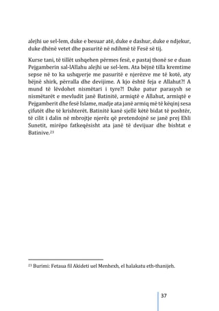 37
alejhi ue sel-lem, duke e besuar atë, duke e dashur, duke e ndjekur,
duke dhënë vetet dhe pasuritë në ndihmë të Fesë së tij.
Kurse tani, të tillët ushqehen përmes fesë, e pastaj thonë se e duan
Pejgamberin sal-lAllahu alejhi ue sel-lem. Ata bëjnë tilla kremtime
sepse në to ka ushqyerje me pasuritë e njerëzve me të kotë, aty
bëjnë shirk, përralla dhe devijime. A kjo është feja e Allahut?! A
mund të lëvdohet nismëtari i tyre?! Duke patur parasysh se
nismëtarët e mevludit janë Batinitë, armiqtë e Allahut, armiqtë e
Pejgamberit dhe fesë Islame, madje ata janë armiq më të këqinj sesa
çifutët dhe të krishterët. Batinitë kanë sjellë këtë bidat të poshtër,
të cilit i dalin në mbrojtje njerëz që pretendojnë se janë prej Ehli
Sunetit, mirëpo fatkeqësisht ata janë të devijuar dhe bishtat e
Batinive.23
23 Burimi: Fetaua fil Akideti uel Menhexh, el halakatu eth-thanijeh.
 