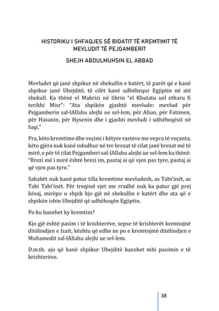 38
HISTORIKU I SHFAQJES SË BIDATIT TË KREMTIMIT TË
MEVLUDIT TË PEJGAMBERIT
SHEJH ABDULMUHSIN EL ABBAD
Mevludet që janë shpikur në shekullin e katërt, të parët që e kanë
shpikur janë Ubejditë, të cilët kanë udhëhequr Egjiptin në atë
shekull. Ka thënë el Makrizi në librin “el Khutatu uel etharu fi
terikhi Misr”: “Ata shpikën gjashtë mevlude: mevlud për
Pejgamberin sal-lAllahu alejhi ue sel-lem, për Aliun, për Fatimen,
për Hasanin, për Hysenin dhe i gjashti mevludi i udhëheqësit në
fuqi.”
Pra, këto kremtime dhe veçimi i këtyre rasteve me vepra të veçanta,
këto gjëra nuk kanë ndodhur në tre brezat të cilat janë brezat më të
mirë, e për të cilat Pejgamberi sal-lAllahu alejhi ue sel-lem ka thënë:
“Brezi më i mirë është brezi im, pastaj ai që vjen pas tyre, pastaj ai
që vjen pas tyre.”
Sahabët nuk kanë patur tilla kremtime mevludesh, as Tabi’inët, as
Tabi Tabi’inët. Për treqind vjet me rradhë nuk ka patur gjë prej
kësaj, mirëpo u shpik kjo gjë në shekullin e katërt dhe ata që e
shpikën ishin Ubejditë që udhëhoqën Egjiptin.
Po ku bazohet ky kremtim?
Kjo gjë është pasim i të krishterëve, sepse të krishterët kremtojnë
ditëlindjen e Isait; kështu që edhe ne po e kremtojmë ditëlindjen e
Muhamedit sal-lAllahu alejhi ue sel-lem.
D.m.th. ajo që kanë shpikur Ubejditë bazohet mbi pasimin e të
krishterëve.
 