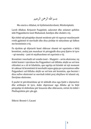 3
‫الﺮﺣﻴﻢ‬ ‫الﺮﻤﺣﻦ‬ ‫اﷲ‬ ‫�ﺴﻢ‬
Me emrin e Allahut, të Gjithëmëshirshmit, Mëshirëplotit.
Lavdi Allahut, Krijuesit Fuqiplotë, salavatet dhe selamet qofshin
mbi Pejgamberin tonë Muhamed, familjen dhe shokët e tij.
Kjo është një përpjekje shumë modeste për të sqaruar muslimanët
rreth gjykimit të mevludit dhe disa çështje të ndryshme që lidhen
me kremtimin e tij.
Pa dyshim që dijetarët kanë shkruar shumë në sqarimin e këtij
kremtimi, andaj jam munduar të përzgjedh disa prej fjaëve të tyre
– që mendoj – janë të mjaftueshme në sqarimin e tij.
Kremtimi i mevludit në vendin tonë – Shqipëri – arrin ekstreme; siç
është leximi i vjershave ku Pejgamberi sal-lAllahu alejhi ue sel-lem
cilësohet se e di të fshehtën, apo ngritja në këmbë në një moment
të caktuar të kremtimit të mevludit sepse gjoja po e prezanton edhe
Pejgamberi sal-lAllahu alejhi ue sel-lem atë kremtim, apo besimi i
disa sufive ekstremë se mevludi është prej shtyllave të islamit etj.
Devijime ekstreme.
E pashë të përshtatshme që të mbledh disa nga fjalët e dijetarëve
dhe artikujve të tyre, duke shpresuar nga Allahu që ta bëjë
përpjekje të dobishme për lexuesin dhe shkruesin, vërtet Ai është i
Plotfuqishëm për çdo gjë.
Shkroi: Besmir I. Cacani
 