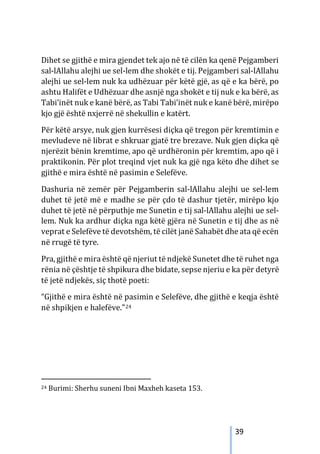 39
Dihet se gjithë e mira gjendet tek ajo në të cilën ka qenë Pejgamberi
sal-lAllahu alejhi ue sel-lem dhe shokët e tij. Pejgamberi sal-lAllahu
alejhi ue sel-lem nuk ka udhëzuar për këtë gjë, as që e ka bërë, po
ashtu Halifët e Udhëzuar dhe asnjë nga shokët e tij nuk e ka bërë, as
Tabi’inët nuk e kanë bërë, as Tabi Tabi’inët nuk e kanë bërë, mirëpo
kjo gjë është nxjerrë në shekullin e katërt.
Për këtë arsye, nuk gjen kurrësesi diçka që tregon për kremtimin e
mevludeve në librat e shkruar gjatë tre brezave. Nuk gjen diçka që
njerëzit bënin kremtime, apo që urdhëronin për kremtim, apo që i
praktikonin. Për plot treqind vjet nuk ka gjë nga këto dhe dihet se
gjithë e mira është në pasimin e Selefëve.
Dashuria në zemër për Pejgamberin sal-lAllahu alejhi ue sel-lem
duhet të jetë më e madhe se për çdo të dashur tjetër, mirëpo kjo
duhet të jetë në përputhje me Sunetin e tij sal-lAllahu alejhi ue sel-
lem. Nuk ka ardhur diçka nga këtë gjëra në Sunetin e tij dhe as në
veprat e Selefëve të devotshëm, të cilët janë Sahabët dhe ata që ecën
në rrugë të tyre.
Pra, gjithë e mira është që njeriut të ndjekë Sunetet dhe të ruhet nga
rënia në çështje të shpikura dhe bidate, sepse njeriu e ka për detyrë
të jetë ndjekës, siç thotë poeti:
“Gjithë e mira është në pasimin e Selefëve, dhe gjithë e keqja është
në shpikjen e halefëve.”24
24 Burimi: Sherhu suneni Ibni Maxheh kaseta 153.
 
