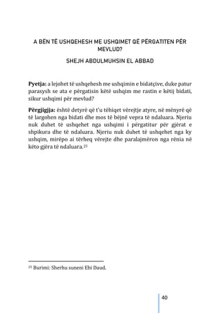 40
A BËN TË USHQEHESH ME USHQIMET QË PËRGATITEN PËR
MEVLUD?
SHEJH ABDULMUHSIN EL ABBAD
Pyetja: a lejohet të ushqehesh me ushqimin e bidatçive, duke patur
parasysh se ata e përgatisin këtë ushqim me rastin e këtij bidati,
sikur ushqimi për mevlud?
Përgjigjja: është detyrë që t’u tëhiqet vërejtje atyre, në mënyrë që
të largohen nga bidati dhe mos të bëjnë vepra të ndaluara. Njeriu
nuk duhet të ushqehet nga ushqimi i përgatitur për gjërat e
shpikura dhe të ndaluara. Njeriu nuk duhet të ushqehet nga ky
ushqim, mirëpo ai tërheq vërejte dhe paralajmëron nga rënia në
këto gjëra të ndaluara.25
25 Burimi: Sherhu suneni Ebi Daud.
 