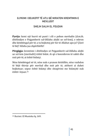 41
GJYKIMI I BOJKOTIT TË ATIJ QË MIRATON KREMTIMIN E
MEVLUDIT
SHEJH SALIH EL FEUZAN
Pyetja: kemi një burrë në punë i cili e pohon mevludin (d.m.th.
ditëlindjen e Pejgamberit sal-lAllahu alejhi ue sel-lem), e mbron
dhe këmbëngul për të; a ta bojkotoj për hir të Allahut apo jo? Çfarë
të bëj? Allahu jua shpërbleftë!
Përgjigja: kremtimi i ditëlindjes së Pejgamberit sal-lAllahu alejhi
ue sel-lem (mevludit) është bidat. Ai që e konsideron të saktë dhe
nxit për të, ai është bidatçi.
Nëse këmbëngul në të, nëse nuk e pranon këshillën, nëse vazhdon
të bëjë thirrje për mevlud dhe nxit për të, atëherë ai duhet
bojkotuar; sepse është bidatçi dhe shoqërimi me bidatçitë nuk
është i lejuar.26
26 Burimi: El Munteka fq. 169.
 