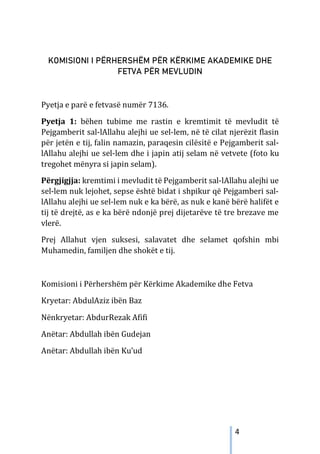 4
KOMISIONI I PËRHERSHËM PËR KËRKIME AKADEMIKE DHE
FETVA PËR MEVLUDIN
Pyetja e parë e fetvasë numër 7136.
Pyetja 1: bëhen tubime me rastin e kremtimit të mevludit të
Pejgamberit sal-lAllahu alejhi ue sel-lem, në të cilat njerëzit flasin
për jetën e tij, falin namazin, paraqesin cilësitë e Pejgamberit sal-
lAllahu alejhi ue sel-lem dhe i japin atij selam në vetvete (foto ku
tregohet mënyra si japin selam).
Përgjigjja: kremtimi i mevludit të Pejgamberit sal-lAllahu alejhi ue
sel-lem nuk lejohet, sepse është bidat i shpikur që Pejgamberi sal-
lAllahu alejhi ue sel-lem nuk e ka bërë, as nuk e kanë bërë halifët e
tij të drejtë, as e ka bërë ndonjë prej dijetarëve të tre brezave me
vlerë.
Prej Allahut vjen suksesi, salavatet dhe selamet qofshin mbi
Muhamedin, familjen dhe shokët e tij.
Komisioni i Përhershëm për Kërkime Akademike dhe Fetva
Kryetar: AbdulAziz ibën Baz
Nënkryetar: AbdurRezak Afifi
Anëtar: Abdullah ibën Gudejan
Anëtar: Abdullah ibën Ku’ud
 