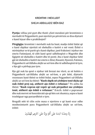 5
KREMTIMI I MEVLUDIT
SHEJH ABDULAZIZ IBËN BAZ
Pyetja: vëllau ynë pyet dhe thotë: çfarë mendoni për kremtimin e
mevludit të Pejgamberit, pasi njerëzit po përsërisin se disa dijetarë
e kanë lejuar dhe e praktikojnë?
Përgjigjja: kremtimi i mevludit nuk ka bazë, madje është bidat që
e kanë shpikur njerëzit në shekullin e katërt e më vonë. Është e
mirënjohur se të parët që e kanë shpikur, janë fraksioni i njohur me
emrin Fatimijunë, të cilët kanë qenë udhëheqësit e Magrebit dhe
Egjiptit në shekullin e katërt dhe të pestë. Ata e kanë shpikur këtë
gjë në shekullin e katërt me emrin e Aliut,Hasanit, Hysenit, Fatimes,
Pejgamberit sal-lAllahu alejhi ue sel-lem dhe të udhëheqësit të tyre,
e kjo gjë u përhap pas tyre.
Kjo gjë nuk ka qenë e njohur tek brezat me vlerë, as në kohën e
Pejgamberit sal-lAllahu alejhi ue sel-lem, e për këtë, dijetarët
recenzues kanë thënë se është bidat, sepse Pejgamberi sal-lAllahu
alejhi ue sel-lem ka thënë: “Kush shpik në çështjen tonë diçka që
nuk është prej saj, atëherë ajo është e refuzuar.” Po ashtu ka
thënë: “Kush vepron një vepër që nuk përputhet me çështjen
tonë, atëherë ajo është e refuzuar.” D.m.th. është e papranuar
dhe nuk merret në konsideratë ajo që bën sot shumica, sepse e kanë
trashëguar nga paraardhësit e tyre.
Rregulli mbi të cilin ecën masa e njerëzve e që kanë ecur edhe
mosbesimtarët para Pejgamberit sal-lAllahu alejhi ue sel-lem,
është:
ُ
‫ﺪ‬َ‫ﺘ‬ْ
‫ﻬ‬‫ﱡ‬
‫ﻣ‬ ‫ﻢ‬ِ
‫ﻫ‬ِ
‫ر‬َ
‫ﺎﺛ‬‫آ‬ ٰ
‫ﻰ‬َ‫ﻠ‬َ‫ﻋ‬ ‫ﱠ‬
�ِ‫إ‬َ
‫و‬ ٍ
‫ﺔ‬‫ﱠ‬
‫ﻣ‬ُ‫أ‬ ٰ
‫ﻰ‬َ‫ﻠ‬َ
‫ﻋ‬ َ
�َ‫ء‬َ
‫آﺎﺑ‬ َ
�ْ
‫ﺪ‬َ
‫ﺟ‬َ
‫و‬ ‫ﱠ‬
�ِ‫إ‬
َ
‫ن‬‫و‬
 