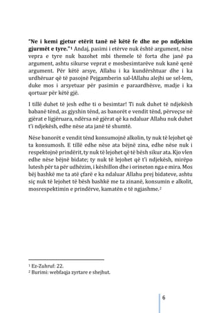 6
“Ne i kemi gjetur etërit tanë në këtë fe dhe ne po ndjekim
gjurmët e tyre.”1 Andaj, pasimi i etërve nuk është argument, nëse
vepra e tyre nuk bazohet mbi themele të forta dhe janë pa
argument, ashtu sikurse veprat e mosbesimtarëve nuk kanë qenë
argument. Për këtë arsye, Allahu i ka kundërshtuar dhe i ka
urdhëruar që të pasojnë Pejgamberin sal-lAllahu alejhi ue sel-lem,
duke mos i arsyetuar për pasimin e paraardhësve, madje i ka
qortuar për këtë gjë.
I tillë duhet të jesh edhe ti o besimtar! Ti nuk duhet të ndjekësh
babanë tënd, as gjyshin tënd, as banorët e vendit tënd, përveçse në
gjërat e ligjëruara, ndërsa në gjërat që ka ndaluar Allahu nuk duhet
t’i ndjekësh, edhe nëse ata janë të shumtë.
Nëse banorët e vendit tënd konsumojnë alkolin, ty nuk të lejohet që
ta konsumosh. E tillë edhe nëse ata bëjnë zina, edhe nëse nuk i
respektojnë prindërit,ty nuk të lejohet që të bësh sikur ata. Kjo vlen
edhe nëse bëjnë bidate; ty nuk të lejohet që t’i ndjekësh, mirëpo
lutesh për ta për udhëzim, i këshillon dhe i orineton nga e mira. Mos
bëj bashkë me ta atë çfarë e ka ndaluar Allahu prej bidateve, ashtu
siç nuk të lejohet të bësh bashkë me ta zinanë, konsumin e alkolit,
mosrespektimin e prindërve, kamatën e të ngjashme.2
1 Ez-Zuhruf: 22.
2 Burimi: webfaqja zyrtare e shejhut.
 