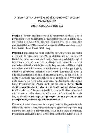 7
A I LEJOHET MUSLIMANËVE QË TË KREMTOJNË MEVLUDIN
PEJGAMBERIK?
SHEJH ABDULAZIZ IBËN BAZ
Pyetja: a i lejohet muslimanëve që të kremtojnë në xhami dhe të
përkujtojnë jetën e nderuar të Pejgamberit me datë 12 Rabiul Euel,
me rastin e mevludit të nderuar pejgamberik, pa e bërë ditë
pushimi si Bajrami? Kemi rënë në mospajtim lidhur me të, ca thonë
bidat i mirë dhe ca thonë bidat i keq.
Përgjigjja: muslimanëve nuk i lejohet të bëjnë kremtime me rastin
e mevludit të Pejgamberit sal-lAllahu alejhi ue sel-lem me datë 12
Rabiul Euel dhe me asnjë datë tjetër. Po ashtu, nuk lejohet që të
bëjnë kremtime për mevludin e dikujt tjetër, sepse kremtimi i
mevludeve është bidat i shpikur në fe. Pejgamberi sal-lAllahu alejhi
ue sel-lem nuk e ka kremtuar mevludin e tij kur ka qenë gjallë,
ndërkohë që ai është përcjellësi i fesë, është ligjëruesi nga Zoti i tij
i dispozitave fetare dhe nuk ka urdhëruar për të, as halifët e tij të
drejtë nuk e kanë bërë, as sahabët e tjerë, as pasuesit e tyre të mirë
gjatë brezave me vlerë nuk e kanë bërë. Nga kjo kuptohet se është
bidat. Pejgamberi sal-lAllahu alejhi ue sel-lem ka thënë: “Kush
shpik në çështjen tonë diçka që nuk është prej saj, atëherë ajo
është e refuzuar.” Transmetojnë Buhariu dhe Muslimi, ndërsa në
një transmetim të Muslimit dhe të Buhariut në formë hadithi mual-
lak, ka thënë: “Kush vepron një vepër që nuk përputhet me
çështjen tonë, atëherë ajo është e refuzuar.”
Kremtimi i mevludeve nuk është prej fesë së Pejgamberit sal-
lAllahu alejhi ue sel-lem, mirëpo është prej gjërave të shpikura prej
njerëzve në shekujt e mëvonshëm, andaj është diçka e refuzuar.
Pejgamberi sal-lAllahu alejhi ue sel-lem thoshte në hytbet e tija të
 