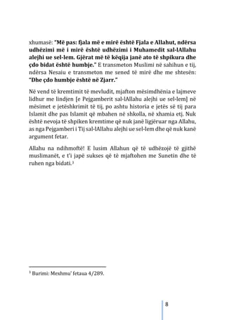 8
xhumasë: “Më pas: fjala më e mirë është Fjala e Allahut, ndërsa
udhëzimi më i mirë është udhëzimi i Muhamedit sal-lAllahu
alejhi ue sel-lem. Gjërat më të këqija janë ato të shpikura dhe
çdo bidat është humbje.” E transmeton Muslimi në sahihun e tij,
ndërsa Nesaiu e transmeton me sened të mirë dhe me shtesën:
“Dhe çdo humbje është në Zjarr.”
Në vend të kremtimit të mevludit, mjafton mësimdhënia e lajmeve
lidhur me lindjen [e Pejgamberit sal-lAllahu alejhi ue sel-lem] në
mësimet e jetëshkrimit të tij, po ashtu historia e jetës së tij para
Islamit dhe pas Islamit që mbahen në shkolla, në xhamia etj. Nuk
është nevoja të shpiken kremtime që nuk janë ligjëruar nga Allahu,
as nga Pejgamberi i Tij sal-lAllahu alejhi ue sel-lem dhe që nuk kanë
argument fetar.
Allahu na ndihmoftë! E lusim Allahun që të udhëzojë të gjithë
muslimanët, e t’i japë sukses që të mjaftohen me Sunetin dhe të
ruhen nga bidati.3
3
Burimi: Mexhmu’ fetaua 4/289.
 