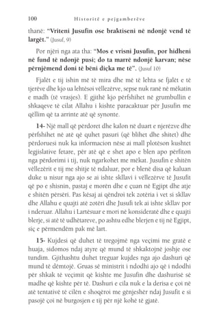 H i s t o r i t ë e p e j g a m b e r ë v e
100
thanë: “Vriteni Jusufin ose braktiseni në ndonjë vend të
largët.” (Jusuf, 9)
Por njëri nga ata tha: “Mos e vrisni Jusufin, por hidheni
në fund të ndonjë pusi; do ta marrë ndonjë karvan; nëse
përnjëmend doni të bëni diçka me të”. (Jusuf 10)
Fjalët e tij ishin më të mira dhe më të lehta se fjalët e të
tjerëve dhe kjo ua lehtësoi vëllezërve, sepse nuk ranë në mëkatin
e madh (të vrasjes). E gjithë kjo përfshihet në grumbullin e
shkaqeve të cilat Allahu i kishte paracaktuar për Jusufin me
qëllim që ta arrinte atë që synonte.
14- Një mall që përdoret dhe kalon në duart e njerëzve dhe
përfshihet në atë që quhet pasuri (që blihet dhe shitet) dhe
përdoruesi nuk ka informacion nëse ai mall plotëson kushtet
legjislative fetare, për atë që e shet apo e blen apo përfiton
nga përdorimi i tij, nuk ngarkohet me mëkat. Jusufin e shitën
vëllezërit e tij me shitje të ndaluar, por e blenë disa që kaluan
duke u nisur nga ajo se ai ishte skllavi i vëllezërve të Jusufit
që po e shisnin, pastaj e morën dhe e çuan në Egjipt dhe atje
e shitën përsëri. Pas kësaj ai qëndroi tek zotëria i vet si skllav
dhe Allahu e quajti atë zotëri dhe Jusufi tek ai ishte skllav por
i nderuar. Allahu i Lartësuar e mori në konsideratë dhe e quajti
blerje, si atë të udhëtareve, po ashtu edhe blerjen e tij në Egjipt,
siç e përmendëm pak më lart.
15- Kujdesi që duhet të tregojmë nga veçimi me gratë e
huaja, sidomos ndaj atyre që mund të shkaktojnë joshje ose
tundim. Gjithashtu duhet treguar kujdes nga ajo dashuri që
mund të dëmtojë. Gruas së ministrit i ndodhi ajo që i ndodhi
për shkak të veçimit që kishte me Jusufin dhe dashurisë së
madhe që kishte për të. Dashuri e cila nuk e la derisa e çoi në
atë tentativë të cilën e shoqëroi me gënjeshër ndaj Jusufit e si
pasojë çoi në burgosjen e tij për një kohë të gjatë.
 
